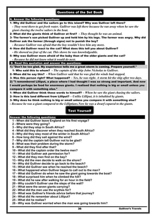 Gulliver’s Travels36
Questions of the Set Book
A. Answer the following questions:
1- Why did Gulliver and the sailors go to this island? Why was Gulliver left there?
- They went there to get fresh water. Gulliver was left there because he ran away when he saw the
giant chasing the twelve sailors in the boat.
2- What did the giants think of Gulliver at first? - They thought he was an animal.
3- The farmer's son picked Gulliver up and held him by his legs. The farmer was angry. Why did
Gulliver ask the farmer (through signs) not to punish the boy?
- Because Gulliver was afraid that the boy wouldn’t love him any more.
4- How did Gulliver react to the cat? What does this tell you about Gulliver?
- He showed no fear of the cat. This shows he was knowledgeable.
5- Why was Gulliver more afraid of the baby than of the older giants and the cat?
- Because he did not know what it would do next.
D. Read this quotation and answer the questions:
1) "Don't be too glad. My experience tells me a great storm is coming. Prepare yourself."
1- Who said this to whom? - The captain of the ship John Nicholas to Gulliver.
2- When did he say this? - When Gulliver said that he was glad the winds had stopped.
3- Was this person right? What happened? – Yes, he was right. A storm hit the ship after two days.
2) "I remembered Lilliput, a place where I had thought I was so strong and important. And now
I would perhaps be food for enormous giants. I realised that nothing is big or small unless you
compare it with something else."
1- When did Gulliver think these words to himself? – When he saw the giant chasing the sailors.
2- How is this land different from Lilliput? – Unlike Lilliput, it is inhabited by giants.
3- Why does he think nothing is big or small unless you compare it with something else?
- Because he was a giant compared to the Lilliptians.Now he was a dwarf copared to the giants.
Test Yourself
Answer the following questions:
1 - When did Gulliver leave England on his first voyage?
2 - Where were they going?
3 - Why did they stop in South Africa?
4 - What did they discover when they reached South Africa?
5 - Why did they stay most of the winter in South Africa?
6 - How long did they sail against the wind?
7 - Why did the captain tell Gulliver not to be glad?
8 - What was their problem during the storm?
9 - What did they find after that?
10 - What did the captain order the twelve men?
11 - What did Gulliver ask permission for?
12 - What did they men find on the bay?
13 - Why did the men decide to walk on the shore?
14 - Why did Gulliver decide to go back to the beach?
15 - What did Gulliver see when he reached the beach?
16 - What happened when Gulliver began to call out to the men?
17 - What did Gulliver do when he saw the giant going towards the boat?
18 - What surprised him when he climbed the hill?
19 - What did he saw after walking for an hour in the field?
20 - Why couldn't Gulliver use the steps of the wall?
21 - What were the seven giants carrying?
22 - What did the men use the scythes for?
23 - What was Gulliver's friends advice before that journey?
24 - What did He remember about Lilliput?
25 - What did he realize?
26 - Why was Gulliver worried when the man was going towards him?
 