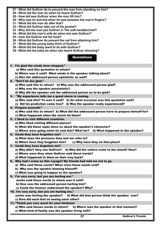 Gulliver’s Travels37
27 - What did Gulliver do to prevent the man from standing on him?
28 - What did the man do when he heard Gulliver?
29 - How tall was Gulliver when the man lift him?
30 - Why was he worried when he was between the man's fingers?
31 - What did the man do after that?
32 - What did Gulliver take out of his pocket?
33 - Why did the man put Gulliver in The soft handkerchief?
34 - What did the man's wife do when she saw Gulliver?
35 - How did Gulliver eat his food?
36 - What did Gulliver do prevent the cat from attacking him?
37 - What did the young baby think of Gulliver?
38 - What did the baby want to do with Gulliver?
39 - What did the baby do when she heard Gulliver shouting?
Quotations
1. I'm glad the winds have stopped,"
a) Who said this quotation to whom?
b) Where was it said? What winds is the speaker talking about?
c) Was the addressed person optimistic as well?
2. "Don't be too glad,"
a) Who said this to whom? b) Why was the addressed person glad?
c) Why was the speaker pessimistic?
d) Why did the speaker ask the addressed person no to be glad?
3. "My experience tells me a great storm is coming.
a) Who said this? To was it said? b) On what occasion was this quotation said?
c) Did his prediction come true? d) Was the speaker really experienced?
4. Prepare yourself."
a) Who said this to whom? b) What did the addressed person have to prepare himself for?
c) What happened when the storm hit them?
5. I liked to visit different countries.
a) Who liked visiting different places?
b) What did these wpds show us about the speaker’s character?
c) Where were going when he said this? What for? d) What happened to the speaker?
6. Could they have forgotten me?
a) What does the pronouns they and me refer to?
b) Where have they forgptten him? c) Why were they on that place?
7. Could they have forgotten me?
a) Why didn’t they see Gulliver? b) Why did the sailors come to the island? How?
c) Where were they when Gulliver said these words?
d) What happened to them on their way back?
8. Why had I come on this voyage? My friends had told me not to go.
a) Who said these words? When were these words said?
b) Why was the speaker blaming himself?
c) What was going to happen to the speaker?
9. I'm very sorry, but you are hurting me,"
a)who said these words to whom was it said?
b) How was the addressed person hurting him?
c) Could the listener understand the speaker? Why?
10. I'm very sorry, but you are hurting me,"
a)who was hurting the speaker? b) What did that person think the speaker was?
c) How did each feel on seeing each other?
11. "Thank you very much for your kindness
a) Who said theses words to whom? b) Where was the speaker at that moment?
c) What kind of family was the speaker living with?
 
