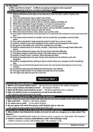 Gulliver’s Travels38
12. "No, stop!"
a) Who said this to whom? b) What was going to happen to the speaker?
c) What happened to him as a result of shouting loudly?
Find the mistake in each of the following sentences:
1- Gulliver left America once again on the Adventure under the ship's captain, Captain John
Nicholas.
2- They were planning to go to Japan and at first.
3- In the south of Africa, where they stopped for food.
4- They didn’t leave the south of Africa until the captain had fallen ill.
5- When the wind began to get stronger, so it was an easy journey.
6- For twenty days they sailed against the winds, moving quickly.
7- Luckily, our ship was weak after its repairs, and we had little supplies food.
8- The sailors knew their location after the storm.
9- When the storm hit them, they raised  put up their sails.
10- Our captain ordered twelve men to go ashore in a small boat with containers to try to get some fresh
food.
11- The sailors soon arrived on a beach, but we could see any people, and any fresh
water.
12- The sailors decided to walk along the beach to look for a cave or a hole
13- Gulliver waited to see what happened to the sailors and he stayed on the beach.
14- the grass in the fields was very short, perhaps six mm high
15- Gulliver walked down to a narrow, smooth road which went through fields filled with
wheat
16- The giant climbed the steps onto the top of the wall with difficulty.
17- The giants began to plant the wheat in the field where I was hiding.
18- Gulliver I tried to face  confront them through the field,
19- Gulliver thought about his poor family who would soon be without a son and
adughter.
20- Gulliver recognised that nothing is big or small unless you compare it with something
else.
21- Gulliver was worried that the giant had not seen him and would surely depend on him at any
moment.
22- Luckily the giant seemed frightened that Gulliver was talking.
23- The giant kept Gulliver in his wallet and took him to his master.
24- The baby was about to put me in her ear.
PRACTICE TEST 1
Answer the following questions:
1- Where was Lemuel Gulliver born? - He was born (on a farm) in the middle of England.
2- How many brothers did Gulliver have? - He had four brothers.
3- What did Mr Bates teach Gulliver to do? - Mr Bates taught him to be a surgeon.
4- Why was Gulliver keen on learning how to sail in his free time?
- He wanted to travel and explore the world.
Read the following quotation, then answer the questions:
"I don't want you to go, but if that's the only way we car) earn enough to live well, then so be it."
1- Who said this? - Gulliver’s wife Mary said this.
2- To whom was it said? - It was said to Gulliver.
3- Do you agree with what this person said? Explain why or why not.
- Yes, I agree because people must do their best to live well.
Find the mistake in each of the following sentences and correct it:
1- When Gulliver had finished his studies, he went to work as a surgeon on a ship called “The
Shadow”.
- When Gulliver had finished his studies, he went to work as a surgeon on a ship called “The Swallow”.
2- Gulliver reached a country called Blefuscu after “The Antelope” sank.
- Gulliver reached a country called Lilliput after “The Antelope” sank.
 