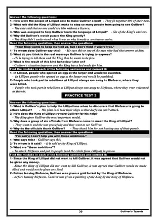 Gulliver’s Travels39
PRACTICE TEST 2
Answer the following questions:
1- How were the people of Lilliput able to make Gulliver a bed? - They fit together 600 of their beds.
2- What rule did the King of Lilliput make to stop so many people from going to see Gulliver?
- The rule said that no one could see him without a licence.
3- Who was assigned to help Gulliver learn the language of Lilliput? - Six of the King’s advisers.
4- Why did Gulliver's watch puzzle the King greatly?
- The King didn’t understand what it was or why it made a continuous noise.
Read the following quotation, then answer the questions:
"Your King wants to keep me tied up, but I don't mind if you're free."
1- To whom does Gulliver say this? - He says this to one of the men who had shot arrows at him.
2- What do you think is the real message Gulliver is trying to express?
- He is trying to tell them and the King that he wants to be free.
3- What is the result of this kind behaviour later on?
- Gulliver’s situation improves and the King has a bed made for him.
Find the mistake in each of the following sentences and correct it:
1- In Lilliput, people who opened an egg at the larger end would be awarded.
- In Lilliput, people who opened an egg at the larger end would be punished.
2- People who took part in rebellions at Lilliput always ran away to Blefuscu, where they
were killed.
- People who took part in rebellions at Lilliput always ran away to Blefuscu, where they were welcomed
as friends.
PRACTICE TEST 3
Answer the following questions:
1- What is Gulliver's plan to help the Lilliputians when he discovers that Blefuscu is going to
attack Lilliput? - His plan is to take their ships so that Blefuscu can’t attack.
2- How does the King of Lilliput reward Gulliver for his help?
- The King gives Gulliver the most important medal.
3- Why does a group of six officials from Blefuscu come to meet the King of Lilliput?
- They want to end the war peacefully and they want to see Gulliver.
4- Why do the officials thank Gulliver? - They thank him for not hurting any of their people.
Read the following quotation, then answer the questions:
"I'm sorry; I can't help you with these ambitions."
1- Who says this? - Gulliver says this.
2- To whom is it said? - It is said to the King of Lilliput.
3- What are "these ambitions"?
- To attack Blefuscu and put its people (and the rebels from Lilliput) in prison.
Find the mistake in each of the following sentences and correct it:
1- Since the King of Lilliput did not want to kill Gulliver, it was agreed that Gulliver would not
be given any money.
- Since the King of Lilliput did not want to kill Gulliver, it was agreed that Gulliver would be made
blind and would not be given any food.
2- Before leaving Blefuscu, Gulliver was given a gold locket by the King of Blefuscu.
- Before leaving Blefuscu, Gulliver was given a painting of the King by the King of Blefuscu.
 