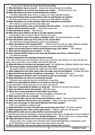 Gulliver’s Travels4
- No, he wasn’t. Because he always dreamed of travelling.
12. Why did Gulliver learn to travel? - Because he always dreamed of travelling.
13. What did Gulliver do to travel and explore the world? - He learned how to sail.
14. What did Gulliver do when he had finished his studies?
- Mr Bates helped him to get work as a surgeon on a ship called the Swallow.
15. How did Mr Bates help Lemuel Gulliver after he had finished my studies?
- Mr Bates helped him to get work as a surgeon on a ship called the Swallow.
16. What did Gulliver do on the Swallow ship? How long did he work there?
- He worked as a surgeon for three and a half years.
17. How long did Gulliver work on the Swallow (the first ship)? - For three and a half years.
18. Where did the Swallow travel? - Round the eastern seas.
19. Who did Gulliver marry? - Mary Burton.
20. What did Lemuel Gulliver decide to do after getting married?
- He decided to stay in London with his wife for a few years.
21. How did Gulliver solve the problem of getting a job? - He took another job on a ship.
22. How did Gulliver make use of his time on the second ship?
- He read books and taught himself to speak several languages.
23. When did Gulliver's life change? How? - When he got a new job on a ship called the Antelope.
The ship sank during a storm and he managed to reach an island called Lilliput.
24. What was the third ship on which Lemuel Guuliver got a job called? - The Antelope.
25. When did the Antelope leave London? - In May
26. How long had Gulliver been at sea when the Antelope was hit by a violent storm?
- For about two months
27. What happened to the Antelope during the storm?
- The ship was blown far away from their chosen route .They lost some of their crew when the ship was
blown onto a rock. There was a terrible crash and the ship sank.
28. What did Gulliver do before the Antelope sank? - He climbed into a lifeboat with five other sailors.
29. How many people escaped death when the ship sank?
- Six people, Gulliver and another five sailors but only Gulliver survived and reached the island.
30. What happened to the other sailors after the huge wave hit the lifeboat? - Perhaps they died.
31. What decided the direction of Gulliver's swimming? - The wind and the waves.
32. What happened to Gulliver when he decided to give up swimming? - His reached land.
33. What did Gulliver do when he reached the beach?
- He found some soft grass, lay down and fell into a long sleep.
34. What was impossible for Gulliver to do when he woke up? Why?
- It was impossible to stand up because he was tied to the ground.
35. Why was it impossible for Gulliver to stand up? - Because he was tied to the ground.
36. How was Gulliver tied to the ground? – With thin ropes.
37. What was moving up Gulliver’s body? What was it like?
- It was a human, but this human was only about fifteen centimetres tall.
38. What was the little man carrying? - A bow and arrow.
39. What did the little men do when they heard Gulliver's voice? - They moved away from him.
40. When was Gulliver able to see it was a human? - When it was close to his head.
41. How were the people on that island different from other people?
- They were only fifteen centimetres tall.
42. What did Gulliver do when the little men moved away from him? - He tried to stand up.
43. What happened when some of the ropes broke? - Gulliver could move his left arm.
44. What did the little men do when Gulliver moved his left hand?
- The little men shouted something in a strange language. They began shooting their arrows at Gulliver.
45. Why could the arrows hurt Gulliver despite being tiny? - Because there were so many of them.
46. =Why did Gulliver decide not to move and lie quietly on the ground?
- Because there were so many arrows that hurt. If he waited until night time, he thought he could
use his left hand to untie the other ropes and escape when it was dark.
47. When did the little men become quiet and stop shooting their arrows?
 