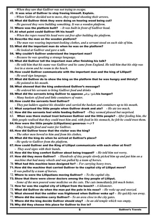 Gulliver’s Travels5
- When they saw that Gulliver was not trying to escape.
48. It was wise of Gulliver to stop freeing himself. Explain.
- When Gulliver decided not to move, they stopped shooting their arrows.
49. What did Gulliver think they were doing on hearing wood being cut?
- He guessed they were building something. It was a wooden platform.
50. Where was the platform built? - It was built in front of Gulliver head.
51. At what point could Gulliver lift his head?
- When the ropes round his head were cut free after building the platform.
52. Describe the man on the wooden platform?
- The man was wearing important-looking clothes, and a servant stood on each side of him.
53. What did the important man do when he was on the platform?
- He looked at Gulliver and gave a talk.
54. Why couldn’t Gulliver understand the important man?
- Because he was speaking a strange language.
55. What did Gulliver tell the important man after finishing his talk?
- He told him that his name was Gulliver and he came from England. He told him that his ship was
lost in a storm and he swam to the beach.
56. How could Gulliver communicate with the important man and the king of Lilliput?
- He used sign language.
57. What did Gulliver do to show the king on the platform that he was hungry and thirsty?
- He pointed to his mouth.
58. What showed that the king understood Gulliver’s message?
- He ordered his servants to bring Gulliver food and drinks
59. What did the servants bring Gulliver to appease ‫يشبع‬/‫يرضي‬ his hunger?
- Many baskets of food and little containers of water.
60. How could the servants feed Gulliver?
- They put ladders against his shoulder and carried the baskets and containers up to his mouth.
61. What surprised the little people when Gulliver drank and ate? - He ate too much.
62. How did the servants feel while feeding Gulliver? -They seemed pleased but surprised.
63. When was there mutual trust between Gulliver and the little people? - After feeding him, the
little people realised that they could trust him and, with food in his stomach, he felt he could trust them.
64. How were the little people (Lilliputians) generous ‫كرماء‬ ?
-They brought food and water for Gulliver.
65. How did Gulliver know that the visitor was the king?
- The other men bowed to him and from his clothes.
66. What did the king do when he arrived at Gulliver’s place?
- He spoke to Gulliver from the platform.
67. How could Gulliver and the King of Lilliput communicate with each other at first?
- They used signs with their hands.
68. How did the king comfort Gulliver about being trapped? - He told him not worry.
69. How did they move Gulliver? - Hundreds of tiny people slowly picked him up and put him on a
machine that had many wheels and was pulled by a team of horses.
70. What had this machine been designed for? – For carrying heavy trees.
71. How did the machine that carried Gulliver to the capital city of Lilliput move?
- It was pulled by a team of horses.
72. Where to were the Lilliputians moving Gulliver? - To the capital city.
73. Show that there were clever doctors among the tiny people of Lilliput.
- Some of the men poured some medicine on the cuts. The cuts immediately felt much better.
74. How far was the capital city of Lilliput from the beach? - A kilometer.
75. What did Gulliver do when the man put the pole in his nose? - He woke up and sneezed.
76. What showed that the soldier was frightened when Gulliver woke up? - He quickly ran away.
77. Where did the machine carry Gulliver? - To an area close to the city gates.
78. Where did the king decide Gulliver should stay? - In an old temple which was empty.
79. Why did they choose this place for Gulliver to live in?
 