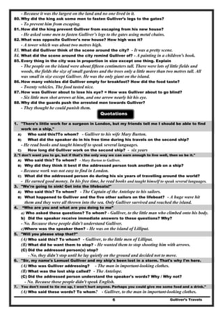 Gulliver’s Travels6
- Because it was the largest on the land and no one lived in it.
80. Why did the king ask some men to fasten Gulliver’s legs to the gates?
- To prevent him from escaping.
81. How did the king prevent Gulliver from escaping from his new house?
- He asked some men to fasten Gulliver’s legs to the gates using metal chains.
82. What was opposite Gulliver's new house? How high was it?
- A tower which was about two metres high.
83. What did Gulliver think of the scene around the city? - It was a pretty scene.
84. What did the scene around the city remind Gulliver of? - A painting in a children's book.
85. Every thing in the city was in proportion in size except one thing. Explain
- The people on the island were about fifteen centimeters tall. There were lots of little fields and
woods, the fields the size of small gardens and the trees only a little more than two metres tall. All
was small in size except Gulliver. He was the only giant on the island.
86. How many vehicles did Gulliver empty for breakfast? How did the food taste?
- Twenty vehicles. The food tasted nice.
87. How was Gulliver about to lose his eye? = How was Gulliver about to go blind?
- Six little men shot arrows at him, and one arrow nearly hit his eye.
88. Why did the guards push the arrested men towards Gulliver?
- They thought he could punish them.
Quotations
1. "There's little work for a surgeon in London, but my friends tell me I should be able to find
work on a ship,"
A) Who said this?To whom? - Gulliver to his wife Mary Burton.
B) What did the speaker do in his free time during his travels on the second ship?
- He read books and taught himself to speak several languages.
C) How long did Gulliver work on the second ship? - six years
2."I don't want you to go, but if that's the only way we can earn enough to live well, then so be it."
A) Who said this? To whom? - Mary Burton to Gulliver.
B) Why did they think it best if the addressed person took another job on a ship?
- Because work was not easy to find in London.
C) What did the addressed person do during his six years of travelling around the world?
- He earned good money. In his free time, he read books and taught himself to speak several languages.
3. "We're going to sink! Get into the lifeboats!"
A) Who said this? To whom? - The Captain of the Antelope to his sailors.
B) What happened to Gulliver and the five other sailors on the lifeboat? - A huge wave hit
them and they were all thrown into the sea. Only Gulliver survived and reached the island.
4. “Who are you and what are you doing to me”
a) Who asked these questions? To whom? - Gulliver, to the little man who climbed onto his body.
b) Did the speaker receive immediate answers to these questions? Why?
- No. Because these people didn't understand Gulliver.
c)Where was the speaker then? - He was on the island of Lilliput.
5. "Will you please stop that?"
(A) Who said this? To whom? - Gulliver, to the little men of Lilliput.
(B) What did he want them to stop? - He wanted them to stop shooting him with arrows.
(C) Did the addressed person(s) stop?
- No, they didn’t stop until he lay quietly on the ground and decided not to move.
6. "Sir, my name's Lemuel Gulliver and my ship's been lost in a storm. That's why I'm here.
(A) Who was Gulliver addressing? - The man in important-looking clothes.
(B) What was the lost ship called? - The Antelope.
(C) Did the addressed person understand the speaker's words? Why / Why not?
- No. Because those people didn't speak English.
7. You don't need to tie me up, I won't hurt anyone. Perhaps you could give me some food and a drink."
(A) Who said these words? To whom? - Gulliver, to the man in important-looking clothes.
 