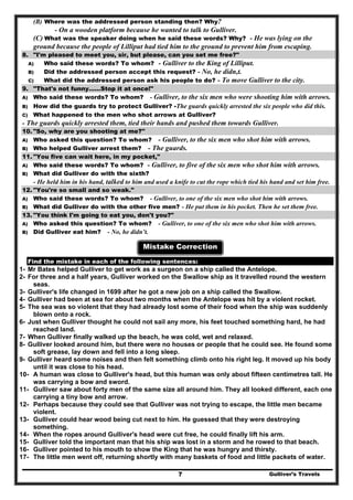 Gulliver’s Travels7
(B) Where was the addressed person standing then? Why?
- On a wooden platform because he wanted to talk to Gulliver.
(C) What was the speaker doing when he said these words? Why? - He was lying on the
ground because the people of Lilliput had tied him to the ground to prevent him from escaping.
8. "I'm pleased to meet you, sir, but please, can you set me free?"
A) Who said these words? To whom? - Gulliver to the King of Lilliput.
B) Did the addressed person accept this request? - No, he didn,t.
C) What did the addressed person ask his people to do? - To move Gulliver to the city.
9. "That's not funny……Stop it at once!"
A) Who said these words? To whom? - Gulliver, to the six men who were shooting him with arrows.
B) How did the guards try to protect Gulliver? -The guards quickly arrested the six people who did this.
C) What happened to the men who shot arrows at Gulliver?
- The guards quickly arrested them, tied their hands and pushed them towards Gulliver.
10. "So, why are you shooting at me?''
A) Who asked this question? To whom? - Gulliver, to the six men who shot him with arrows.
B) Who helped Gulliver arrest them? - The guards.
11. "You five can wait here, in my pocket,"
A) Who said these words? To whom? - Gulliver, to five of the six men who shot him with arrows.
B) What did Gulliver do with the sixth?
- He held him in his hand, talked to him and used a knife to cut the rope which tied his hand and set him free.
12. "You're so small and so weak."
A) Who said these words? To whom? - Gulliver, to one of the six men who shot him with arrows.
B) What did Gulliver do with the other five men? - He put them in his pocket. Then he set them free.
13. "You think I'm going to eat you, don't you?"
A) Who asked this question? To whom? - Gulliver, to one of the six men who shot him with arrows.
B) Did Gulliver eat him? - No, he didn’t.
Mistake Correction
Find the mistake in each of the following sentences:
1- Mr Bates helped Gulliver to get work as a surgeon on a ship called the Antelope.
2- For three and a half years, Gulliver worked on the Swallow ship as it travelled round the western
seas.
3- Gulliver's life changed in 1699 after he got a new job on a ship called the Swallow.
4- Gulliver had been at sea for about two months when the Antelope was hit by a violent rocket.
5- The sea was so violent that they had already lost some of their food when the ship was suddenly
blown onto a rock.
6- Just when Gulliver thought he could not sail any more, his feet touched something hard, he had
reached land.
7- When Gulliver finally walked up the beach, he was cold, wet and relaxed.
8- Gulliver looked around him, but there were no houses or people that he could see. He found some
soft grease, lay down and fell into a long sleep.
9- Gulliver heard some noises and then felt something climb onto his right leg. It moved up his body
until it was close to his head.
10- A human was close to Gulliver's head, but this human was only about fifteen centimetres tall. He
was carrying a bow and sword.
11- Gulliver saw about forty men of the same size all around him. They all looked different, each one
carrying a tiny bow and arrow.
12- Perhaps because they could see that Gulliver was not trying to escape, the little men became
violent.
13- Gulliver could hear wood being cut next to him. He guessed that they were destroying
something.
14- When the ropes around Gulliver's head were cut free, he could finally lift his arm.
15- Gulliver told the important man that his ship was lost in a storm and he rowed to that beach.
16- Gulliver pointed to his mouth to show the King that he was hungry and thirsty.
17- The little men went off, returning shortly with many baskets of food and little packets of water.
 
