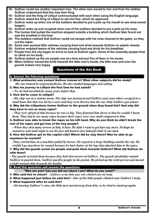 Gulliver’s Travels8
18- Gulliver could see another important man. The other men waved to him and from his clothes
Gulliver understood that this was their King.
19- Gulliver and the King of Lilliput communicated with each other using the English language.
20- Gulliver asked the King of Lilliput to set him free, which he approved.
21- Gulliver woke up when one of the soldiers decided to put a pole up his mouth to see what would
happen.
22- Gulliver woke up and coughed when one of the soldiers decided to put a pole up his nose.
23- The horses that pulled the machine stopped outside a building which Gulliver later found out
was the smallest in the land.
24- The soldiers realised that Gulliver could not escape with his nose chained to the gates, so they
cut the ropes.
25- Some men pushed little vehicles carrying food and drink towards Gulliver on plastic wheels.
26- Gulliver emptied twelve of the vehicles carrying food and drink for his breakfast.
27- People from the city began to arrive to look at Gulliver again. Some of the cowardly people tried
to climb on his body.
28- Gulliver picked up the six people one at a time and put five of them in his socks.
29- When Gulliver moved the knife towards the little man's hands, the little man and even the
guards looked very happy.
Questions of the Set Book
A. Answer the following questions:
1. What profession was Lemuel Gulliver trained in? What other subjects did he study?
-He was trained in surgery/medicine. He also studied languages and sailing.
2. Was his journey to Lilliput the first time he had sailed?
- No, he had travelled for many years before that.
3. How did he come to Lilliput?
- His ship was in a violent storm. The ship was destroyed and Gulliver and some others escaped in a
small boat. But that was hit by a wave and they were thrown into the sea. Only Gulliver got ashore.
4. Why did the Lilliputians fasten Gulliver to the ground when they found him? And why did
they have to use so many ropes?
- They were afraid of him because he was so big. They fastened him down so that he couldn’t harm
them. They had to use many ropes because their ropes were very small compared to him.
5. Gulliver was able to break the ropes on his left hand. Why do you think he didn't break the
rest of his ropes and get free of the tiny people?
- When they shot many arrows at him, it hurt. He didn’t want to get hurt any more. Perhaps he
wanted to wait until night to use his free left hand to free himself while it was dark.
6. How did Gulliver get to the capital city? Where did he stay there? Was he able to go
anywhere he wanted?
-They carried him on a machine pulled by horses. He stayed in a large building outside the city. He
couldn’t go anywhere he wanted because he had chains on his legs that attached him to the gates.
7. Why did the guards arrest six people and push them towards Gulliver? What did Gulliver do
with them?
- The guards arrested them because they had shot arrows at Gulliver. The guards (probably) wanted
Gulliver to punish them. Gulliver put five people in his pocket. He picked up the sixth person and moved
a knife towards him (towards his hands).
D. Read this quotation and answer the questions:
"Who are you? Can you tell me where I am? What do you want?"
1- Who said this to whom? - Gulliver, to the little man who climbed onto his body.
2- What happened just before he said this? - One of the little people climbed onto Gulliver’s body.
3- What happened after he said this?
- On hearing Gulliver’s voice, the little men moved away from him, so he tried to stand up again.
 
