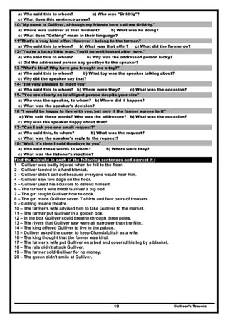 Gulliver’s Travels10
a) Who said this to whom? b) Who was "Grildrig"?
c) What does this sentence prove?
10-"My name is Gulliver, although my friends here call me Grildrig."
a) Where was Gulliver at that moment? b) What was he doing?
c) What does "Grildrig" mean in their language?
11"That's a very kind offer. However I belong to the farmer."
a) Who said this to whom? b) What was that offer? c) What did the farmer do?
12-"You're a lucky little man. You'll be well looked after here."
a) who said this to whom? b) Why was the addressed person lucky?
c) Did the addressed person say goodbye to the speaker?
13-"What's this? Why have you brought me a toy?"
a) Who said this to whom? b) What toy was the speaker talking about?
c) Why did the speaker say that?
14- "I'm very pleased to meet you"
a) Who said this to whom? b) Where were they? c) What was the occasion?
15- "You are clearly an intelligent person despite your size"
a) Who was the speaker, to whom? b) Where did it happen?
c) What was the speaker's decision?
16 "I would be happy to live with you, but only if the farmer agrees to it"
a) Who said these words? Who was the addressee? b) What was the occasion?
c) Why was the speaker happy about that?
17- "Can I ask you one small request?"
a) Who said this, to whom? b) What was the request?
c) What was the speaker's reply to the request?
18- "Well, it's time I said Goodbye to you"
a) Who said these words to whom? b) Where were they?
c) What was the listener's reaction?
Find the mistake in each of the following sentences and correct it :
1 – Gulliver was badly injured when he fell to the floor.
2 – Gulliver landed in a hard blanket.
3 – Gulliver didn't call out because everyone would hear him.
4 – Gulliver saw two dogs on the floor.
5 – Gulliver used his scissors to defend himself.
6 – The farmer's wife made Gulliver a big bed.
7 – The girl taught Gulliver how to cook.
8 – The girl made Gulliver seven T-shirts and four pairs of trousers.
9 – Grildrig means theatre.
10 – The farmer's wife advised him to take Gulliver to the market.
11 – The farmer put Gulliver in a golden box.
12 – In the box Gulliver could breathe through three poles.
13 – The rivers that Gulliver saw were all narrower than the Nile.
14 – The king offered Gulliver to live in the palace.
15 – Gulliver asked the queen to keep Glumdalclitch as a wife.
16 – The king thought that the farmer was kind.
17 – The farmer's wife put Gulliver on a bed and covered his leg by a blanket.
18 – The rats didn't attack Gulliver.
19 – The farmer sold Gulliver for no money.
20 – The queen didn't smile at Gulliver.
 