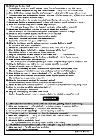 32. What was the box like?
- Inside the box there were a table and two chairs, fastened to the floor so they didn't move.
33. What did the people in the city ask Glumdalclitch? - They asked her to see Gulliver.
34. How did Gulliver escape from the bird's danger? - He frightened it away with his sword.
35. The huge hole was a problem to Gulliver. Discuss. - Gulliver found it very difficult to get out of it.
36. Why did the hail affect Gulliver badly?
- Because each hail was the size of a tennis ball and it hurt greatly when they hit him.
37. What was Gulliver's worst accident? - A dog took him in its mouth and ran to its master.
38. How was Gulliver lucky to escape the dog's danger?
- When the dog dropped him by the feet of its master, he picked Gulliver up quickly
39. What was Glumdalclitch reaction on hearing about that accident?
- She was horrified but she didn't tell the Queen, thinking that she would be angry.
40. What did Glumdalclitch decide after Gulliver's accidents?
- She promised that she would never leave him alone again .
41. Why wasn’t Gulliver pleased to hear that promise?
- Because he needed his own space and freedom.
42. Why did the Queen ask the palace carpenter to make Gulliver a boat?
- To show them how he was agood sailor.
43. Where did Gulliver sail the boat? - He sailed it in a small lake in the garden.
44. How did the Queen help Gulliver escape the danger of the frog?
- She grabbed Gulliver to stop him from falling into water.
45. Why did the Queen put the boat on a nail on the wall? - To dry in the sun
46. What was the biggest danger for Gulliver at that time? - It was from a monkey.
47. How did the monkey get hold of Gulliver?
- The monkey saw Gulliver through the open window and got hold of his jacket and pulled him.
48. Why did Gulliver decide not to move or escape from the monkey?
- Because the monkey squeezed him hard.
49. What did the monkey do when Glumdalclitch opened the door into the room?
- The monkey jumped out of the window and climbed up onto the roof of the palace.
50. How did the servants try to save Gulliver? - They used long wooden ladders
51. How did the monkey try to feed Gulliver on the highest part of the roof?
- The monkey tried to feed him on some nuts.
52. Why did the servants laugh at the monkey's doing?
- Because the monkey patted Gulliver gently when he refused to eat.
53. When did the monkey leave Gulliver? - When the monkey heard the servants getting nearer.
54. How far was the top of the palace for Gulliver?
- The roof was as high as a mountain .
55. Why did Gulliver pray when the wind blew?
- Gulliver hoped the servants could get him down before the wind blew him off the roof.
Quotations
1. “I can't understand how a man can be so small and yet stay alive in our country."
1 – Who was the speaker? - One of the three scholars who came to examine Gulliver.
2 – To whom was he speaking? - To the other men and the king.
3 – About whom was he speaking? - He was referring to Gulliver.
2. “The man is not very strong or very fast. His teeth are too small.”
1 – Who was the speaker? - One of the three scholars who came to examine Gulliver.
2 – About whom? - About Gulliver.
3 – What did Gulliver explain to them?
- He explained that there were many people like him in his country.
3. “But that is impossible! He must have been taught to say this by the farmer."
1 – Who said this? - The oldest and wisest scholar.
Gulliver’s Travels13
2 – What was the impossible thing?
 