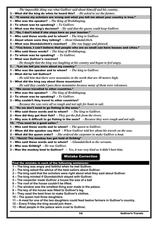 - The impossible thing was what Gulliver said about himself and his country.
3 – What did the king do when he heard this? - He asked to see the farmer.
4. “It seems my scholars are wrong and what you tell me about your country is true.”
1 – Who was the speaker? - The King of Brobdingnag.
2 – To whom was he speaking? - To Gulliver.
3 – What was the king's decision? - He said that the queen could keep Gulliver.
5. “So, I don't mind if she stays here as your teacher."
1 – Who said these words and to whom? - The king to Gulliver.
2 – About whom were they talking? - About Glumdalclitch.
3 – What was Glumdalclitch's reaction? - She was happy and pleased.
6. “You know, I can't believe that people who are so small can have houses and cities.”
1 – Who said these words? - The king of Brobdingnag.
2 – To whom was he speaking? - To Gulliver.
3 – What was Gulliver's reaction?
- He thought that the king was laughing at his country and began to feel angry.
7. “Let me tell you more about my country."
1 – Who was the speaker and to whom? - The king to Gulliver.
2 – What did he tell Gulliver?
- He told him that there were mountains in the north that are 40 meters high.
3 – What did the king say about these mountains?
- He said they couldn't pass these mountains because many of them were volcanoes.
8. “We never travelled to other countries."
1 – Who was the speaker? - The king of Brobdingnag.
2 – To whom was he speaking? - To Gulliver.
3 – Why couldn't they travel to other countries?
- Because the seas were all so rough and not safe for boats to sail.
9. “So we don't need to go fishing in the seas."
1 – Who said these words and to whom? - The king to Gulliver.
2 – How did they get their fish? - They got the fish from the rivers.
3 – Why was it difficult to go fishing in the seas? - Because they were rough and not safe.
10. “You must be a good sailor."
1 – Who said these words and to whom? - The queen to Gulliver.
2 – When did the speaker say this? - When Gulliver told her about his travels on the seas.
3 – What did the queen order? - She ordered the carpenter to make Gulliver a boat.
11. “Quick! The monkey has got hold of Grildrig"
1 – Who said these words and to whom? - Glumdalclitch to the servants.
2 – Who was Grildrig? - He was Gulliver.
3 – Was the monkey kind to Gulliver? - Yes, it was very kind as it didn't hurt him.
Mistake Correction
Find the mistake in each of the following sentences:
1 – The king was angry and faithful when he met Gulliver.
2 – The king asked the advice of the best sailors about Gulliver.
3 – The king said that the scholars were right about what they said about Gulliver.
4 – The king minded if Glumdalclitch stayed with Gulliver.
5 – The carpenter made Gulliver a house the size of a ball
6 – The roof of the house couldn't be lifted.
7 – The window was the smallest thing ever made in the palace.
8 – The key of the house was fitted to Gulliver's leg.
9 – They used the best linen to make Gulliver's clothes.
10 – The queen had three daughters.
11 – A meal for one of the two daughters could feed twelve farmers in Gulliver's country.
12 – Every Friday the king would join them .
Gulliver’s Travels14
13 – Most people in the palace were cruel to Gulliver.
 