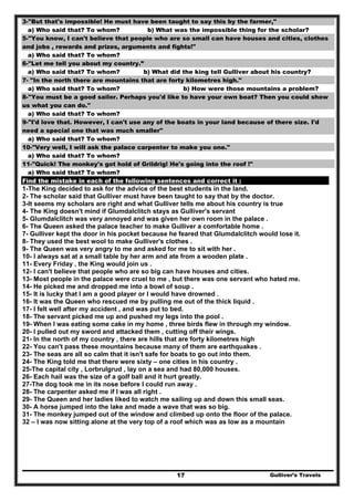 Gulliver’s Travels17
3-"But that's impossible! He must have been taught to say this by the farmer,"
a) Who said that? To whom? b) What was the impossible thing for the scholar?
5-"You know, I can't believe that people who are so small can have houses and cities, clothes
and jobs , rewards and prizes, arguments and fights!"
a) Who said that? To whom?
6-"Let me tell you about my country.”
a) Who said that? To whom? b) What did the king tell Gulliver about his country?
7- "In the north there are mountains that are forty kilometres high."
a) Who said that? To whom? b) How were those mountains a problem?
8-"You must be a good sailor. Perhaps you'd like to have your own boat? Then you could show
us what you can do."
a) Who said that? To whom?
9-"I'd love that. However, I can't use any of the boats in your land because of there size. I'd
need a special one that was much smaller"
a) Who said that? To whom?
10-"Very well, I will ask the palace carpenter to make you one."
a) Who said that? To whom?
11-"Quick! The monkey's got hold of Grildrig! He's going into the roof !"
a) Who said that? To whom?
Find the mistake in each of the following sentences and correct it :
1-The King decided to ask for the advice of the best students in the land.
2- The scholar said that Gulliver must have been taught to say that by the doctor.
3-It seems my scholars are right and what Gulliver tells me about his country is true
4- The King doesn't mind if Glumdalclitch stays as Gulliver's servant
5- Glumdalclitch was very annoyed and was given her own room in the palace .
6- The Queen asked the palace teacher to make Gulliver a comfortable home .
7- Gulliver kept the door in his pocket because he feared that Glumdalclitch would lose it.
8- They used the best wool to make Gulliver's clothes .
9- The Queen was very angry to me and asked for me to sit with her .
10- I always sat at a small table by her arm and ate from a wooden plate .
11- Every Friday , the King would join us .
12- I can't believe that people who are so big can have houses and cities.
13- Most people in the palace were cruel to me , but there was one servant who hated me.
14- He picked me and dropped me into a bowl of soup .
15- It is lucky that I am a good player or I would have drowned .
16- It was the Queen who rescued me by pulling me out of the thick liquid .
17- I felt well after my accident , and was put to bed.
18- The servant picked me up and pushed my legs into the pool .
19- When I was eating some cake in my home , three birds flew in through my window.
20- I pulled out my sword and attacked them , cutting off their wings.
21- In the north of my country , there are hills that are forty kilometres high
22- You can't pass these mountains because many of them are earthquakes .
23- The seas are all so calm that it isn't safe for boats to go out into them.
24- The King told me that there were sixty – one cities in his country .
25-The capital city , Lorbrulgrud , lay on a sea and had 80,000 houses.
26- Each hail was the size of a golf ball and it hurt greatly.
27-The dog took me in its nose before I could run away .
28- The carpenter asked me if I was all right .
29- The Queen and her ladies liked to watch me sailing up and down this small seas.
30- A horse jumped into the lake and made a wave that was so big.
31- The monkey jumped out of the window and climbed up onto the floor of the palace.
32 – I was now sitting alone at the very top of a roof which was as low as a mountain
 
