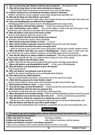 12. How was the king when Gulliver told him about weapons? - He looked horrible.
13. Why did the king refuse to hear about making the weapons?
- The king didn't believe that anyone would want to have such terrible things
14. Gulliver seemed to be convinced by the King's opinions .Illustrate.
- Gulliver said that his country suddenly seemed small, unimportant and badly run.
15. Why did the King see that Gulliver was lucky?
- Because Gulliver had escaped to a better place where people wanted to grow food rather than made war.
16. How was Brobdingnag very different from England?
- Brobdingnag didn't need weapons but also Brobdingnag didn't have many books.
17. How did Gulliver find the king's library? - It had only a thousand books in it.
18. How could Gulliver read a book? - He used the ladder to climb to the top of the page to read
the first line, then walked down the ladder till he had read all the pages.
19. Why did Gulliver read most of the books easily?
- Because their language didn't have many words.
20. How did Gulliver benefit from the books in the library?
- He learnt a lot about the country's ideas and beliefs.
21. What did the king invite Gulliver to hear? - A concert.
22. Why couldn't Gulliver enjoy the concert at first?- Because the noise like thunder.
23. When did Gulliver feel that the music was quite nice?
- When he was put in a far room in the corner of the palace with the doors and the windows closed.
24. What did Gulliver feel after two years in Brobdingnag? - Gulliver began to think more and
more about his own country .Gulliver wanted to see his family again, but how he got home
25. How did the King try to reduce Gulliver's loneliness? - The king promised that if his soldiers
found another ship like his ship , he would ask them to bring it at once to the capital .
26. Why didn't Gulliver like the King's idea?
- Gulliver didn't like the idea of more people being kept to please the King and the Queen.
27. Where did Gulliver and Glumdalclitch travel? - To the south of Brobdingnag.
28. Why did Gulliver ask Glumdalclitch to go to the beach?
- To get some fresh air.
29. Why was Gulliver very pleased to go to the sea?
- Gulliver He enjoyed watching the waves and thought about England.
30. How did the sea air affect Gulliver?
- The sea air made Gulliver feel tired, so he lay down in the box and went to sleep.
31. What did the young boy do when Gulliver slept?
- He boy closed windows to keep out the cold wind and went off to look for birds' eggs.
32. What picked up Gulliver's box? - A huge sea bird.
33. How did the huge sea bird lift Gulliver? - It picked up the box and carried it off in its feet.
34. What did Gulliver think the bird was going to do?
- He thought it would drop him onto a hard rock as shell to get food.
35. When did Gulliver feel horrible feeling? - When he felt himself falling quickly towards the ground.
36. How did Gulliver know that the box fell in the sea? - The box moved slowly up and down.
37. Why did Gulliver thank the carpenter for making the box so well?
- Because no water could come in through the edges of the doors and the box floated quite well.
38. Why did Gulliver feel that he was still in great danger?
- He was far from Glumdalclitch who would have rescued him. He was also worried about the rocks .
Quotations
1. "It's good to see you're feeling better, tell me what would you have done if a monkey had
taken you in your own country?"
a) Who said that? To whom? - The King to Gulliver.
b) When did the King say that? - After Gulliver's adventure with the monkey.
c) What was Gulliver's answer to the King's question?
Gulliver’s Travels19
- There were no monkeys in his country and the monkeys he knew were small.
 