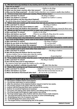2. “We don't have any monkeys in my country, but if we did, I wouldn't be frightened of them.
They are so small.”
a) Who said that? To whom? - Gulliver to the King.
b) What was the king's reaction after that answer? - He was surprised.
c) Why was the King surprised? - He didn't believe that there were creatures smaller than Gulliver
3. "I'd love to hear more about your country. Please tell me more."
a) Who said that? To whom? - The King to Gulliver
b) What was Gulliver's country? - England was Gulliver's country.
c) What did Gulliver tell the king about England?
- He told the King about England's legal system and its government.
4. "Where does your country get its money from and why do you have so many wars?"
a) Who said that? To whom? -The King to Gulliver.
b) What did the king hate about Gulliver's talk? - He hated wars.
c) Why did the King ask Gulliver that question? - As the King didn't find any reason for those wars.
5. "Would you like me to show you how to make such weapons yourself?"
a) Who said that? To whom? - Gulliver to the King
b) When did Gulliver say that? - When he was telling the King about his country.
c) What did Gulliver want to show the King? - How to make the weapons.
6. "I have always been very interested in science but I can't believe that anyone would want to
have such terrible things .I never want to hear about weapons again."
a) Who said that? To whom? - The King to Gulliver
b) What do you think of the King's character? - He was peaceful?
c) What did the king say about the weapons? - He said they were terrible.
7. "I feel sorry for your people .You are very lucky because you have escaped to a better place
where people want to grow food rather than make war."
a) Who said that? To whom? - The King to Gulliver
b) Why did the King tell Gulliver that he was lucky?
- Because Gulliver was in a better place than his country.
c) What were the King's people interested in? - In growing food
8. "If my soldiers find another ship like yours. I will ask them to bring it at once."
a) Who said that? To whom? - The King to Gulliver
b) How did the king want to help Gulliver?
- He wanted to bring other people like Gulliver to live with him
c) What was Gulliver's attitude towards that? - He didn't like that idea
9. “Hello! Who's picking me up? Please put me down."
a) Who said that? To whom? - Gulliver to the thing who carried the box
b) When did Gulliver say that? - When the bird carried him into the air.
c) Where did Gulliver find himself after that? - He was in the sea in his box.
Mistake Correction
Find the mistake in each of the following sentences:
1 – The queen's soldiers tried to save Gulliver.
2 – The servant used stairs to rescue Gulliver.
3 – After the adventure of the elephant Gulliver stayed in bed for two weeks.
4 – The monkey stayed in the palace after the accident.
5 – Gulliver told the king that there were monkeys in his country.
6 – Gulliver he would be frightened of monkeys.
7 – The queen was taking notes while Gulliver was talking about his country.
8 – The king thought that England's legal system was strong.
9 – The king looked happy when Gulliver told him about how to make weapons.
10 – The king told Gulliver that he was not lucky to come to Brobdingnag.
11 – Brobdingnag had a lot of weapons and wars.
12 – In Brobdingnag there were many books.
Gulliver’s Travels20
13 – The largest library in Brobdingnag was of the queen.
 
