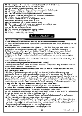 14 – The king asked the carpenter to make Gulliver a lift to help him to read.
15 – Gulliver used one hand to turn the page of a book.
16 – The language of Brobdingnag had many words.
17 – There were rebellions between different areas outside Brobdingnag.
18 – The king invited Gulliver to hear music in a ball.
19 – After two months Gulliver began to think of his own country.
20 – When the king knew what Gulliver was thinking of he was angry.
21 – Gulliver was carried in a golden box.
22 – Gulliver asked the queen to let him go to the beach.
23 – Gulliver wanted to go to the beach to swim.
24 – A young servant girl took Gulliver to the beach.
25 – The young boy left Gulliver and went to search for monkeys' eggs.
26 – A huge fish had picked up Gulliver's box.
27 – The box had landed on the rock.
28 – The carpenter used weak wood to make the box.
29 – If the box hit a rock, Gulliver would sink.
30 – Gulliver sank the carpenter silently.
Questions of the Set Book
A. Answer these questions.
1. How was Gulliver rescued from the roof, and what happened to the monkey?
- A brave servant reached him from his ladder and carried him down in his pocket. The monkey was sent
away from the palace.
2. What did the King think of Gulliver’s country? - The King thought the legal system was very
weak and the government was very strange. He wanted to know why they had so many wars.
3. What were some of the questions that the King of Brobdingnag asked about England?
- He asked about its legal system, where it got its money from, and why they had so many wars.
4. What was the King’s reaction when Gulliver offered to show him how to make weapons
like his?
- The King was horrified. He said he couldn’t believe that anyone would want such terrible things. He
didn’t want to hear about them again.
5. How was Brobdingnag different from Gulliver’s country?
- The people never travelled outside the country. They didn’t need weapons. They didn't have wars with
other countries. They didn’t have many books.
6. How was the King of Brobdingnag different from the King of Lilliput? Which do you think
was a better king? Why?
- The King of Brobdingnag was very learned. He was interested in science, history, geography,
mathematics. But he was not interested in making weapons and he did not want wars. The King of
Lilliput was interested in Gulliver’s weapons. He asked his advisers to study them. He wanted to go to war
against Blefuscu. He wanted to be fashionable by wearing low heels. Students’ opinions of who is the
better king will vary. They might say that the King of Lilliput wanted to fight for silly reasons. The King
of Brobdingnag is educated, yet his country has few books. Is he really as educated as he thinks he is?
7. Why does the King think that Gulliver is lucky to have come there?
- The King thinks his land is better because the people don’t want to make war.
8. Do you think Gulliver is lucky to be in Brobdingnag? Do you think he is treated well?
- He is treated well because he doesn’t have to work hard as he did for the farmer.
Or - He is treated like an animal in a cage and is not given his freedom or is not treated as a human being.
9. How did Gulliver read the books in the King’s library?
- He climbed up a ladder to see the top of the page and then climbed down slowly to read the page.
10. Why did Gulliver decide he wanted to leave Brobdingnag?
- The King said if a ship like Gulliver’s were found, its people would be brought to the capital so that
Gulliver would have friends his own size. But Gulliver did not like the idea of more people being kept to
please the King and Queen. He wanted to talk with people who shared his ideas and not to have to
worry about a giant stepping on him or a bird carrying him away.
Gulliver’s Travels21
11. How did he leave Brobdingnag? Was his escape planned?
 