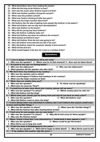 19 – What did Gulliver learn from reading the books?
21 – What did the king invite Gulliver to hear?
22 – How was the music when Gulliver heard it at first?
23 – What was Gulliver problem during the concert?
24 – When was this problem solved?
26 – What was Gulliver thinking of after two years?
27 – What was the king's reaction about that?
29 – Did Gulliver like the idea of getting more people like Gulliver in the palace?
30 – What did Gulliver ask one day from Glumdalclitch?
31 – Who took Gulliver to the beach?
33 – Why did the young boy leave Gulliver?
34 – Why did Gulliver suddenly wake up?
35 – What did Gulliver see when he looked to the window?
36 – What picked up Gulliver's box?
37 – What did Gulliver think the bird was going to do?
40 – How did Gulliver know that the box fall in the sea?
41 – Why did Gulliver thank the carpenter silently at that moment?
42 – What did the bird do?
43 – What would happen if the box hit a rock or a window broke?
Quotations
1 – " I was in danger of being blown off by the wind."
1 – Who was the speaker? 2 – Where was he at that moment? 3 – How was he taken there?
2 – " It'd good to see your are feeling better."
1 – Who was the addresser? 2 – Who was the addressee?
3 – What question did the speaker ask after that?
3 – “We don't have any monkeys in my country."
1 – Who was the speaker and to whom?
2 – What would happen if Gulliver had monkeys in his country?
3 – What was the king's reaction to that?
4 – " What, they are smaller than you?”
1 – Who was the speaker? 2 – To whom was he speaking?
3 – What does he mean by “they”?
5 – “I would love to hear more about your country, please tell me more."
1 – Who was the speaker? To whom? 2 – Which country does he refer to?
3 – What did Gulliver tell the king?
6 – " Where does your country get its money from and why do you have so many wars?"
1 – Who was the speaker? 2 – What did Gulliver say?
3 – What did Gulliver want to show the king?
7 – “I have always been very interested in science, but I can't believe that anyone would want
to have such terrible things. "
1 – Who was the speaker to whom? 2 – What were the “terrible things”?
3 – What did the listener feel after hearing these words?
8 – “I feel sorry for your people, you are very lucky.”
1 – Who was the speaker? To whom? 2 – Why did he feel sorry for those people?
3 – Why was the listener lucky?
9 – “When I found a book that I was interested in, I would push it open against a wall. "
1 – Who was the speaker? 2 – Where could he get the books?
3 - What did he use to help him read?
10 – “I had now been in Brobdingnag for two years. "
1 – Who was the speaker? 2 – What did he begin to think about? 3 – What did he want to do?
Gulliver’s Travels23
11 – " If my soldiers find another ship like yours ."
 