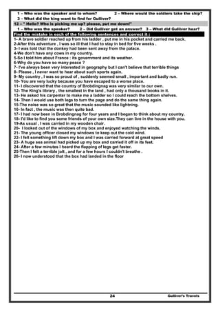 Gulliver’s Travels24
1 – Who was the speaker and to whom? 2 – Where would the soldiers take the ship?
3 – What did the king want to find for Gulliver?
12 – " Hello? Who is picking me up? please, put me down!"
1 – Who was the speaker? 2 – Did Gulliver get an answer? 3 – What did Gulliver hear?
Find the mistake in each of the following sentences and correct it :
1- A brave soldier reached up from his ladder , put me in his pocket and carried me back.
2-After this adventure , I was so ill that I had to stay in bed for five weeks .
3- I was told that the donkey had been sent away from the palace.
4-We don't have any cows in my country.
5-So I told him about France : its government and its weather.
6-Why do you have so many peace ?
7- I've always been very interested in geography but I can't believe that terrible things
8- Please , I never want to hear about such sports again.
9- My country , I was so proud of , suddenly seemed small , important and badly run.
10- You are very lucky because you have escaped to a worse place.
11- I discovered that the country of Brobdingnag was very similar to our own.
12- The King's library , the smallest in the land , had only a thousand books in it.
13- He asked his carpenter to make me a ladder so I could reach the bottom shelves.
14- Then I would use both legs to turn the page and do the same thing again.
15-The noise was so great that the music sounded like lightning.
16- In fact , the music was then quite bad.
17- I had now been in Brobdingnag for four years and I began to think about my country.
18- I'd like to find you some friends of your own size.They can live in the house with you.
19-As usual , I was carried in my wooden chair.
20- I looked out of the windows of my box and enjoyed watching the winds.
21- The young officer closed my windows to keep out the cold wind.
22- I felt something lift down my box and I was carried forward at great speed
23- A huge sea animal had picked up my box and carried it off in its feet.
24- After a few minutes I heard the flapping of legs get faster.
25-Then I felt a terrible jolt , and for a few hours I couldn't breathe .
26- I now understood that the box had landed in the floor
 