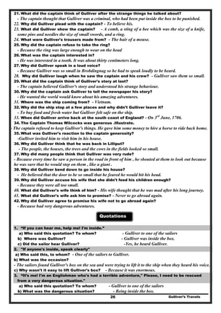 21. What did the captain think of Gulliver after the strange things he talked about?
- The captain thought that Gulliver was a criminal, who had been put inside the box to be punished.
22. Why did Gulliver plead with the captain? - To believe his.
23. What did Gulliver show the captain? - A comb, a sting of a bee which was the size of a knife,
some pins and needles the size of small swords, and a ring.
24. What were Gulliver's trousers made from? - The hair of a mouse.
25. Why did the captain refuse to take the ring?
- Because the ring was large enough to wear on the head
26. What was the captain interested in?
- He was interested in a tooth. It was about thirty centimeters long.
27. Why did Gulliver speak in a loud voice?
- Because Gulliver was so small in Brobdingnag so he had to speak loudly to be heard.
28. Why did Gulliver laugh when he saw the captain and his crew? - Gulliver saw them so small.
29. What did the captain think of Gulliver's story at last?
- The captain believed Gulliver's story and understood his strange behaviour.
30. Why did the captain ask Gulliver to tell the newspaper his story?
- He wanted the world would know about his amazing adventures.
31. Where was the ship coming from? - Vietnam.
32. Why did the ship stop at a few places and why didn't Gulliver leave it?
- To buy food and fresh water but Gulliver felt safe on the ship.
33. When did Gulliver arrive back at the south coast of England? - On 3rd
June, 1706.
34. The Captain Thomas Wilcocks was generous .Illustrate.
- The captain refused to keep Gulliver's things. He gave him some money to hire a horse to ride back home.
35. What was Gulliver's reaction to the captain generosity?
-Gulliver invited him to visit him in his house.
36. Why did Gulliver think that he was back in Lilliput?
- The people, the houses, the trees and the cows in the fields looked so small.
37. Why did many people think that Gulliver was very rude?
- Because every time he saw a person in the road in front of him , he shouted at them to look out because
he was sure that he would step on them , like a giant .
38. Why did Gulliver bend down to go inside his house?
- He believed that the door to be so small that he feared he would hit his head.
39. Why did Gulliver accuse his wife that she didn't feed his children enough?
- Because they were all too small.
40. What did Gulliver's wife think of him? - His wife thought that he was mad after his long journey.
41. What did Gulliver's wife ask him to promise? - Never to go abroad again.
42. Why did Gulliver agree to promise his wife not to go abroad again?
- Because had very dangerous adventures.
Quotations
1. “If you can hear me, help me! I'm inside.”
a) Who said this quotation? To whom? - Gulliver to one of the sailors
b) Where was Gulliver? - Gulliver was inside the box.
c) Did the sailor hear Gulliver? -Yes, he heard Gulliver.
2. "If anyone's inside, speak clearly"
a) Who said this, to whom? - One of the sailors to Gulliver.
b) What was the occasion?
- The sailors found Gulliver's box on the sea and were trying to lift it to the ship when they heard his voice.
c) Why wasn't it easy to lift Gulliver's box? - Because it was enormous.
3. “It’s me! I'm an Englishman who's had a terrible adventure," Please, I need to be rescued
from a very dangerous situation."
a) Who said this quotation? To whom? - Gulliver to one of the sailors
Gulliver’s Travels26
b) What was the dangerous situation? - Being inside the box.
 