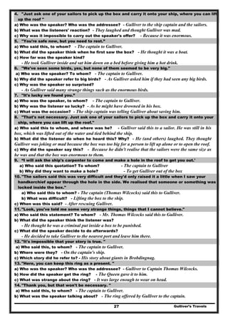 Gulliver’s Travels27
4. "Just ask one of your sailors to pick up the box and carry it onto your ship, where you can lift
up the roof "
a) Who was the speaker? Who was the addressee? - Gulliver to the ship captain and the sailors.
b) What was the listeners' reaction? - They laughed and thought Gulliver was mad.
c) Why was it impossible to carry out the speaker's offer? - Because it was enormous.
5. "You're safe now, but you need to rest.”
a) Who said this, to whom? - The captain to Gulliver.
b) What did the speaker think when he first saw the box? - He thought it was a boat.
c) How far was the speaker kind?
- He took Gulliver inside and sat him down on a bed before giving him a hot drink.
6. "We've seen some birds, yes, but none of them seemed to be very big."
a) Who was the speaker? To whom? - The captain to Gulliver.
b) Why did the speaker refer to big birds? - As Gulliver asked him if they had seen any big birds.
c) Why was the speaker so surprised?
- As Gulliver said many strange things such as the enormous birds.
7. "It's lucky we found you.”
a) Who was the speaker, to whom? - The captain to Gulliver.
b) Why was the listener so lucky? - As he might have drowned in his box.
c) What was the occasion? - The ship captain was telling Gulliver about saving him.
8. "That's not necessary. Just ask one of your sailors to pick up the box and carry it onto your
ship, where you can lift up the roof."
a) Who said this to whom, and where was he? - Gulliver said this to a sailor. He was still in his
box, which was lifted out of the water and tied behind the ship.
b) What did the listener do when he heard this? Why? - He (and others) laughed. They thought
Gulliver was joking or mad because the box was too big for a person to lift up alone or to open the roof.
c) Why did the speaker say this? - Because he didn't realise that the sailors were the same size as
he was and that the box was enormous to them.
9. “I will ask the ship's carpenter to come and make a hole in the roof to get you out.'
a) Who said this quotation? To whom? - The captain to Gulliver
b) Why did they want to make a hole? - To get Gulliver out of the box
10. ''The sailors said this was very difficult and they'd only raised it a little when I saw your
handkerchief appear through the hole in the side. We realised that someone or something was
locked inside the box."
a) Who said this to whom? - The captain (Thomas Wilcocks) said this to Gulliver.
b) What was difficult? - Lifting the box to the ship.
c) When was this said? - After rescuing Gulliver.
11. "Look, you've told me some very strange things, things that I cannot believe."
a) Who said this statement? To whom? - Mr. Thomas Wilcocks said this to Gulliver.
b) What did the speaker think the listener was?
- He thought he was a criminal put inside a box to be punished.
c) What did the speaker decide to do afterwards?
- He decided to take Gulliver to the nearest port and leave him there.
12. "It's impossible that your story is true. "
a) Who said this, to whom? - The captain to Gulliver.
b) Where were they? - On the captain's ship.
c) Which story did he refer to? - His story about giants in Brobdingnag.
13. "Here, you can keep this ring as a present. "
a) Who was the speaker? Who was the addressee? - Gulliver to Captain Thomas Wilcocks.
b) How did the speaker get the ring? - The Queen gave it to him.
c) What was strange about the ring? - It was large enough to wear on head.
14. "Thank you, but that won't be necessary. "
a) Who said this, to whom? - The captain to Gulliver.
b) What was the speaker talking about? - The ring offered by Gulliver to the captain.
 