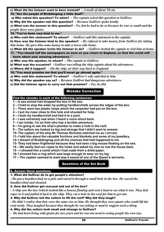 c) What did the listener want to have instead? - A tooth of about 30 cm.
15. "Are the people of Brobdingnag a little deaf?"
a) Who asked this question? To whim? - The captain asked this question to Gulliver.
b) Why did the speaker ask this question? - Because Gulliver spoke loudly.
c) What was the answer to this question? - No, but he had to do so because he was so small and the
people there were giants.
16. "You've been very kind to me."
a) Who said this statement? To whom? - Gulliver said this statement to the captain.
b) How was the listener kind to the speaker? - He refused to take money from Gulliver for taking
him home. He gave him some money to take a horse ride home.
c) What did the speaker invite the listener to do? - Gulliver invited the captain to visit him at home.
17. "You should tell the newspapers as soon as you return to England, so that the world will
know about your amazing adventures. "
a) Who was the speaker, to whom? - The captain to Gulliver.
b) What was the occasion? - Gulliver was telling the ship captain about his adventures.
c) Where did it happen? - On the ship, on their way back to England.
18. "You must promise me that you'll never go abroad again."
a) Who said this statement? To whom? - Gulliver's wife said that to him.
b) Why did the speaker say so? - Because Gulliver had dangerous adventures.
c) Did the listener agree to carry out that promise? - Yes, he did.
Mistake Correction
Find the mistake in each of the following sentences:
1 – A sea animal had dropped the box in the sea.
2 – I tried to stop the water by putting handkerchiefs across the edges of the box.
3 – There were two plastic loops which the carpenter had put on the box.
4 – I put my nose close to this hole and shouted for help.
5 – I took my handkerchief and tied it to a pool.
6 – I was extremely sad when I heard a voice shout back.
7 - I am inside; I'm an Irish who has a terrible adventure.
8 – I'm going to ask the ship's plumber to make a hole in the roof.
9 – The sailors are looked so big and strange that I didn't want to answer.
10- The captain of the ship Mr Thomas Nicholas watched me as I arrived.
11- I told him about the valuable furniture and blankets and some of my jewellery.
12- I dreamt of Brobdingnag and all the chances that had happened to me
13- They had been frightened because they had seen a big mouse floating on the sea.
14 – We easily tied our ropes to the holes and asked my men to row the house back.
15 – I showed him a comb which I had made from a dried paper.
16- I showed him a ring which was large enough to wear on my leg.
17 – The captain seemed to want was a sword of one of the Queen's servants.
Questions of the Set Book
A. Answer these questions.
1. What did Gulliver do to get people’s attention?
- He put a handkerchief on a pole and raised it through a small hole in the box. He waved the
handkerchief and shouted.
2. How did Gulliver get rescued and out of his box?
- A ship saw the box (which looked like a house) floating and sent a boat to see what it was. They tied
ropes to it and pulled it back to the ship. They cut a hole in the roof for him to get out.
3. Why did Gulliver tell the sailors to lift the roof? Why did they laugh?
- He didn’t realize that they were the same size as him. He thought they were giants who could lift the
roof easily. They laughed because they thought he was joking or mad to suggest such a thing.
4. Why did the sailors look small and strange to Gulliver?
Gulliver’s Travels28
- He had been living with giants for two years and he was not used to seeing people his own size.
 