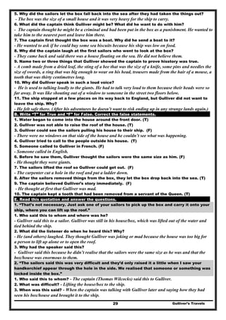 Gulliver’s Travels29
5. Why did the sailors let the box fall back into the sea after they had taken the things out?
- The box was the size of a small house and it was very heavy for the ship to carry.
6. What did the captain think Gulliver might be? What did he want to do with him?
- The captain thought he might be a criminal and had been put in the box as a punishment. He wanted to
take him to the nearest port and leave him there.
7. The captain first thought the box was a boat. Why did he send a boat to it?
- He wanted to ask if he could buy some sea biscuits because his ship was low on food.
8. Why did the captain laugh at the first sailors who went to look at the box?
- They came back and said there was a house floating on the sea. He did not believe them.
9. Name two or three things that Gulliver showed the captain to prove hisstory was true.
- A comb made from a dried leaf, the sting of a bee that was the size of a knife, some pins and needles the
size of swords, a ring that was big enough to wear on his head, trousers made from the hair of a mouse, a
tooth that was thirty centimetres long.
10. Why did Gulliver speak in such a loud voice?
- He is used to talking loudly to the giants. He had to talk very loud to them because their heads were so
far away. It was like shouting out of a window to someone in the street two floors below.
11. The ship stopped at a few places on its way back to England, but Gulliver did not want to
leave the ship. Why?
- He felt safe there. (After his adventures he doesn’t want to risk ending up in any strange lands again.)
B. Write “T” for True and “F” for False. Correct the false statements.
1. Water began to come into the house around the front door. (T)
2. Gulliver was not able to raise the roof of the house. (T)
3. Gulliver could see the sailors pulling his house to their ship. (F)
- There were no windows on that side of the house and he couldn’t see what was happening.
4. Gulliver tried to call to the people outside his house. (T)
5. Someone called to Gulliver in French. (F)
- Someone called in English.
6. Before he saw them, Gulliver thought the sailors were the same size as him. (F)
- He thought they were giants.
7. The sailors lifted the roof so Gulliver could get out. (F)
- The carpenter cut a hole in the roof and put a ladder down.
8. After the sailors removed things from the box, they let the box drop back into the sea. (T)
9. The captain believed Gulliver’s story immediately. (F)
- He thought at first that Gulliver was mad.
10. The captain kept a tooth that had been removed from a servant of the Queen. (T)
E. Read this quotation and answer the questions.
1. “That’s not necessary. Just ask one of your sailors to pick up the box and carry it onto your
ship, where you can lift up the roof.”
1. Who said this to whom and where was he?
- Gulliver said this to a sailor. Gulliver was still in his house/box, which was lifted out of the water and
tied behind the ship.
2. What did the listener do when he heard this? Why?
- He (and others) laughed. They thought Gulliver was joking or mad because the house was too big for
a person to lift up alone or to open the roof.
3. Why had the speaker said this?
- Gulliver said this because he didn’t realise that the sailors were the same size as he was and that the
box/house was enormous to them.
2. “The sailors said this was very difficult and they’d only raised it a little when I saw your
handkerchief appear through the hole in the side. We realised that someone or something was
locked inside the box.”
1. Who said this to whom? - The captain (Thomas Wilcocks) said this to Gulliver.
2. What was difficult? - Lifting the house/box to the ship.
3. When was this said? - When the captain was talking with Gulliver later and saying how they had
seen his box/house and brought it to the ship.
 