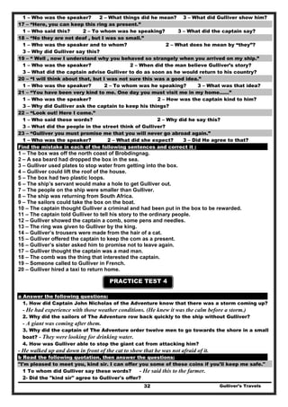 1 – Who was the speaker? 2 – What things did he mean? 3 – What did Gulliver show him?
17 – “Here, you can keep this ring as present.”
1 – Who said this? 2 – To whom was he speaking? 3 – What did the captain say?
18 – “No they are not deaf , but I was so small.”
1 – Who was the speaker and to whom? 2 – What does he mean by “they”?
3 – Why did Gulliver say this?
19 – “ Well , now I understand why you behaved so strangely when you arrived on my ship.”
1 – Who was the speaker? 2 – When did the man believe Gulliver’s story?
3 – What did the captain advise Gulliver to do as soon as he would return to his country?
20 – “I will think about that, but I was not sure this was a good idea.”
1 – Who was the speaker? 2 – To whom was he speaking? 3 – What was that idea?
21 – “You have been very kind to me. One day you must visit me in my home……”
1 – Who was the speaker? 2 – How was the captain kind to him?
3 – Why did Gulliver ask the captain to keep his things?
22 – “Look out! Here I come.”
1 – Who said these words? 2 – Why did he say this?
3 – What did the people in the street think of Gulliver?
23 – “Gulliver you must promise me that you will never go abroad again.”
1 – Who was the speaker? 2 – What did she expect? 3 – Did He agree to that?
Find the mistake in each of the following sentences and correct it :
1 – The box was off the north coast of Brobdingnag.
2 – A sea beard had dropped the box in the sea.
3 – Gulliver used plates to stop water from getting into the box.
4 – Gulliver could lift the roof of the house.
5 – The box had two plastic loops.
6 – The ship’s servant would make a hole to get Gulliver out.
7 – The people on the ship were smaller than Gulliver.
8 – The ship was returning from South Africa.
9 – The sailors could take the box on the boat.
10 – The captain thought Gulliver a criminal and had been put in the box to be rewarded.
11 – The captain told Gulliver to tell his story to the ordinary people.
12 – Gulliver showed the captain a comb, some pens and needles.
13 – The ring was given to Gulliver by the king.
14 – Gulliver’s trousers were made from the hair of a cat.
15 – Gulliver offered the captain to keep the com as a present.
16 – Gulliver’s sister asked him to promise not to leave again.
17 – Gulliver thought the captain was a mad man.
18 – The comb was the thing that interested the captain.
19 – Someone called to Gulliver in French.
20 – Gulliver hired a taxi to return home.
PRACTICE TEST 4
a Answer the following questions:
1. How did Captain John Nicholas of the Adventure know that there was a storm coming up?
- He had experience with those weather conditions. (He knew it was the calm before a storm.)
2. Why did the sailors of The Adventure row back quickly to the ship without Gulliver?
- A giant was coming after them.
3. Why did the captain of The Adventure order twelve men to go towards the shore in a small
boat? - They were looking for drinking water.
4. How was Gulliver able to stop the giant cat from attacking him?
- He walked up and down in front of the cat to show that he was not afraid of it.
b Read the following quotation, then answer the questions:
"I'm pleased to meet you, kind sir. I can offer you some of these coins if you'll keep me safe."
1 To whom did Gulliver say these words? - He said this to the farmer.
Gulliver’s Travels32
2- Did the "kind sir" agree to Gulliver's offer?
 