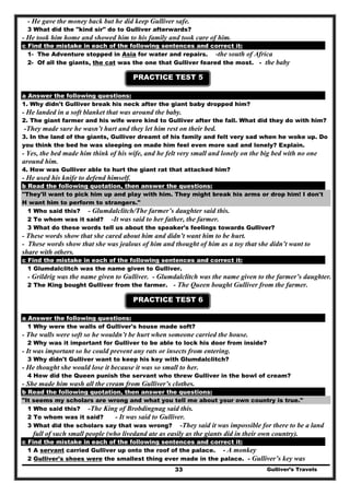 - He gave the money back but he did keep Gulliver safe.
3 What did the "kind sir" do to Gulliver afterwards?
- He took him home and showed him to his family and took care of him.
c Find the mistake in each of the following sentences and correct it:
1- The Adventure stopped in Asia for water and repairs. -the south of Africa
2- Of all the giants, the cat was the one that Gulliver feared the most. - the baby
PRACTICE TEST 5
a Answer the following questions:
1. Why didn't Gulliver break his neck after the giant baby dropped him?
- He landed in a soft blanket that was around the baby.
2. The giant farmer and his wife were kind to Gulliver after the fall. What did they do with him?
-They made sure he wasn’t hurt and they let him rest on their bed.
3. In the land of the giants, Gulliver dreamt of his family and felt very sad when he woke up. Do
you think the bed he was sleeping on made him feel even more sad and lonely? Explain.
- Yes, the bed made him think of his wife, and he felt very small and lonely on the big bed with no one
around him.
4. How was Gulliver able to hurt the giant rat that attacked him?
- He used his knife to defend himself.
b Read the following quotation, then answer the questions:
"They'll want to pick him up and play with him. They might break his arms or drop him! I don't
H want him to perform to strangers."
1 Who said this? - Glumdalclitch/The farmer’s daughter said this.
2 To whom was it said? -It was said to her father, the farmer.
3 What do these words tell us about the speaker's feelings towards Gulliver?
- These words show that she cared about him and didn’t want him to be hurt.
- These words show that she was jealous of him and thought of him as a toy that she didn’t want to
share with others.
c Find the mistake in each of the following sentences and correct it:
1 Glumdalclitch was the name given to Gulliver.
- Grildrig was the name given to Gulliver. - Glumdalclitch was the name given to the farmer’s daughter.
2 The King bought Gulliver from the farmer. - The Queen bought Gulliver from the farmer.
PRACTICE TEST 6
a Answer the following questions:
1 Why were the walls of Gulliver's house made soft?
- The walls were soft so he wouldn’t be hurt when someone carried the house.
2 Why was it important for Gulliver to be able to lock his door from inside?
- It was important so he could prevent any rats or insects from entering.
3 Why didn't Gulliver want to keep his key with Glumdalclitch?
- He thought she would lose it because it was so small to her.
4 How did the Queen punish the servant who threw Gulliver in the bowl of cream?
- She made him wash all the cream from Gulliver’s clothes.
b Read the following quotation, then answer the questions:
"It seems my scholars are wrong and what you tell me about your own country is true."
1 Who said this? -The King of Brobdingnag said this.
2 To whom was it said? - It was said to Gulliver.
3 What did the scholars say that was wrong? -They said it was impossible for there to be a land
full of such small people (who livedand ate as easily as the giants did in their own country).
c Find the mistake in each of the following sentences and correct it:
1 A servant carried Gulliver up onto the roof of the palace. - A monkey
Gulliver’s Travels33
2 Gulliver's shoes were the smallest thing ever made in the palace. - Gulliver’s key was
 