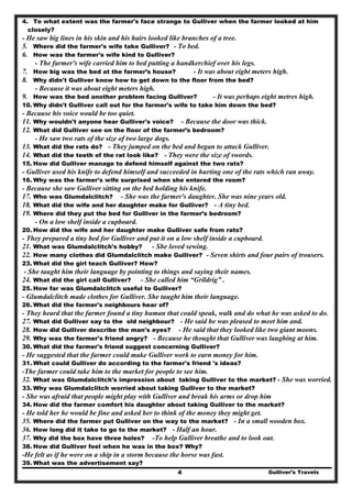 Gulliver’s Travels4
4. To what extent was the farmer's face strange to Gulliver when the farmer looked at him
closely?
- He saw big lines in his skin and his hairs looked like branches of a tree.
5. Where did the farmer's wife take Gulliver? - To bed.
6. How was the farmer's wife kind to Gulliver?
- The farmer's wife carried him to bed putting a handkerchief over his legs.
7. How big was the bed at the farmer’s house? - It was about eight meters high.
8. Why didn't Gulliver know how to get down to the floor from the bed?
- Because it was about eight meters high.
9. How was the bed another problem facing Gulliver? - It was perhaps eight metres high.
10. Why didn't Gulliver call out for the farmer's wife to take him down the bed?
- Because his voice would be too quiet.
11. Why wouldn't anyone hear Gulliver's voice? - Because the door was thick.
12. What did Gulliver see on the floor of the farmer’s bedroom?
- He saw two rats of the size of two large dogs.
13. What did the rats do? - They jumped on the bed and began to attack Gulliver.
14. What did the teeth of the rat look like? - They were the size of swords.
15. How did Gulliver manage to defend himself against the two rats?
- Gulliver used his knife to defend himself and succeeded in hurting one of the rats which ran away.
16. Why was the farmer's wife surprised when she entered the room?
- Because she saw Gulliver sitting on the bed holding his knife.
17. Who was Glumdalclitch? - She was the farmer's daughter. She was nine years old.
18. What did the wife and her daughter make for Gulliver? - A tiny bed.
19. Where did they put the bed for Gulliver in the farmer’s bedroom?
- On a low shelf inside a cupboard.
20. How did the wife and her daughter make Gulliver safe from rats?
- They prepared a tiny bed for Gulliver and put it on a low shelf inside a cupboard.
21. What was Glumdalclitch's hobby? - She loved sewing.
22. How many clothes did Glumdalclitch make Gulliver? - Seven shirts and four pairs of trousers.
23. What did the girl teach Gulliver? How?
- She taught him their language by pointing to things and saying their names.
24. What did the girl call Gulliver? - She called him “Grildrig” .
25. How far was Glumdalclitch useful to Gulliver?
- Glumdalclitch made clothes for Gulliver. She taught him their language.
26. What did the farmer's neighbours hear of?
- They heard that the farmer found a tiny human that could speak, walk and do what he was asked to do.
27. What did Gulliver say to the old neighbour? - He said he was pleased to meet him and.
28. How did Gulliver describe the man's eyes? - He said that they looked like two giant moons.
29. Why was the farmer's friend angry? - Because he thought that Gulliver was laughing at him.
30. What did the farmer's friend suggest concerning Gulliver?
- He suggested that the farmer could make Gulliver work to earn money for him.
31. What could Gulliver do according to the farmer's friend 's ideas?
-The farmer could take him to the market for people to see him.
32. What was Glumdalclitch's impression about taking Gulliver to the market? - She was worried.
33. Why was Glumdalclitch worried about taking Gulliver to the market?
- She was afraid that people might play with Gulliver and break his arms or drop him
34. How did the farmer comfort his daughter about taking Gulliver to the market?
- He told her he would be fine and asked her to think of the money they might get.
35. Where did the farmer put Gulliver on the way to the market? - In a small wooden box.
36. How long did it take to go to the market? - Half an hour.
37. Why did the box have three holes? -To help Gulliver breathe and to look out.
38. How did Gulliver feel when he was in the box? Why?
-He felt as if he were on a ship in a storm because the horse was fast.
39. What was the advertisement say?
 