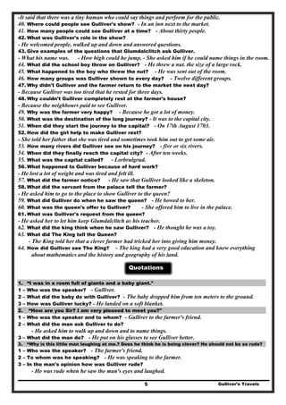 -It said that there was a tiny human who could say things and perform for the public.
40. Where could people see Gulliver's show? - In an inn next to the market.
41. How many people could see Gulliver at a time? - About thirty people.
42. What was Gulliver's role in the show?
- He welcomed people, walked up and down and answered questions.
43. Give examples of the questions that Glumdalclitch ask Gulliver.
- What his name was. - How high could he jump. - She asked him if he could name things in the room.
44. What did the school boy throw on Gulliver? - He threw a nut. the size of a large rock.
45. What happened to the boy who threw the nut? - He was sent out of the room.
46. How many groups was Gulliver shown to every day? - Twelve different groups.
47. Why didn't Gulliver and the farmer return to the market the next day?
- Because Gulliver was too tired that he rested for three days.
48. Why couldn't Gulliver completely rest at the farmer's house?
- Because the neighbours paid to see Gulliver.
49. Why was the farmer very happy? - Because he got a lot of money.
50. What was the destination of the long journey? - It was to the capital city.
51. When did they start the journey to the capital? - On 17th August 1703.
52. How did the girl help to make Gulliver rest?
- She told her father that she was tired and sometimes took him out to get some air.
53. How many rivers did Gulliver see on his journey? - five or six rivers.
54. When did they finally reach the capital city? - After ten weeks.
55. What was the capital called? - Lorbrulgrud.
56. What happened to Gulliver because of hard work?
- He lost a lot of weight and was tired and felt ill.
57. What did the farmer notice? - He saw that Gulliver looked like a skeleton.
58. What did the servant from the palace tell the farmer?
- He asked him to go to the place to show Gulliver to the queen?
59. What did Gulliver do when he saw the queen? - He bowed to her.
60. What was the queen's offer to Gulliver? - She offered him to live in the palace.
61. What was Gulliver's request from the queen?
- He asked her to let him keep Glumdalclitch as his teacher.
62. What did the king think when he saw Gulliver? - He thought he was a toy.
63. What did The King tell the Queen?
- The King told her that a clever farmer had tricked her into giving him money.
64. How did Gulliver see The King? - The king had a very good education and knew everything
about mathematics and the history and geography of his land.
Quotations
1. “I was in a room full of giants and a baby giant."
1 – Who was the speaker? - Gulliver.
2 – What did the baby do with Gulliver? - The baby dropped him from ten meters to the ground.
3 – How was Gulliver lucky? - He landed on a soft blanket.
2. “How are you Sir? I am very pleased to meet you?"
1 – Who was the speaker and to whom? - Gulliver to the farmer's friend.
2 – What did the man ask Gulliver to do?
- He asked him to walk up and down and to name things.
3 – What did the man do? - He put on his glasses to see Gulliver better.
3. “Why is this little man laughing at me.? Does he think he is being clever? He should not be so rude?
1 – Who was the speaker? - The farmer's friend.
2 – To whom was he speaking? - He was speaking to the farmer.
3 – In the man's opinion how was Gulliver rude?
Gulliver’s Travels5
- He was rude when he saw the man's eyes and laughed.
 