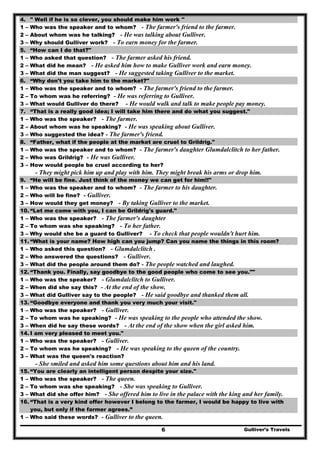 Gulliver’s Travels6
4. " Well if he is so clever, you should make him work ''
1 – Who was the speaker and to whom? - The farmer's friend to the farmer.
2 – About whom was he talking? - He was talking about Gulliver.
3 – Why should Gulliver work? - To earn money for the farmer.
5. “How can I do that?"
1 – Who asked that question? - The farmer asked his friend.
2 – What did he mean? - He asked him how to make Gulliver work and earn money.
3 – What did the man suggest? - He suggested taking Gulliver to the market.
6. “Why don't you take him to the market?"
1 – Who was the speaker and to whom? - The farmer's friend to the farmer.
2 – To whom was he referring? - He was referring to Gulliver.
3 – What would Gulliver do there? - He would walk and talk to make people pay money.
7. “That is a really good idea; I will take him there and do what you suggest."
1 – Who was the speaker? - The farmer.
2 – About whom was he speaking? - He was speaking about Gulliver.
3 – Who suggested the idea? - The farmer's friend.
8. “Father, what if the people at the market are cruel to Grildrig."
1 – Who was the speaker and to whom? - The farmer's daughter Glumdalclitch to her father.
2 – Who was Grildrig? - He was Gulliver.
3 – How would people be cruel according to her?
- They might pick him up and play with him. They might break his arms or drop him.
9. “He will be fine. Just think of the money we can get for him!!"
1 – Who was the speaker and to whom? - The farmer to his daughter.
2 – Who will be fine? - Gulliver.
3 – How would they get money? - By taking Gulliver to the market.
10. “Let me come with you, I can be Grildrig's guard."
1 – Who was the speaker? - The farmer's daughter
2 – To whom was she speaking? - To her father.
3 – Why would she be a guard to Gulliver? - To check that people wouldn't hurt him.
11. “What is your name? How high can you jump? Can you name the things in this room?
1 – Who asked this question? - Glumdalclitch .
2 – Who answered the questions? - Gulliver.
3 – What did the people around them do? - The people watched and laughed.
12. “Thank you. Finally, say goodbye to the good people who come to see you.""
1 – Who was the speaker? - Glumdalclitch to Gulliver.
2 – When did she say this? - At the end of the show.
3 – What did Gulliver say to the people? - He said goodbye and thanked them all.
13. “Goodbye everyone and thank you very much your visit."
1 – Who was the speaker? - Gulliver.
2 – To whom was he speaking? - He was speaking to the people who attended the show.
3 – When did he say these words? - At the end of the show when the girl asked him.
14. I am very pleased to meet you."
1 – Who was the speaker? - Gulliver.
2 – To whom was he speaking? - He was speaking to the queen of the country.
3 – What was the queen's reaction?
- She smiled and asked him some questions about him and his land.
15. “You are clearly an intelligent person despite your size."
1 – Who was the speaker? - The queen.
2 – To whom was she speaking? - She was speaking to Gulliver.
3 – What did she offer him? - She offered him to live in the palace with the king and her family.
16. “That is a very kind offer however I belong to the farmer, I would be happy to live with
you, but only if the farmer agrees.”
1 – Who said these words? - Gulliver to the queen.
 