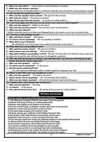2 – What was that offer? - To live with her and her family in the palace.
3 – What was the farmer's opinion?
- He agreed because he thought Gulliver was ill and would die and sold him for a thousand pieces of gold.
17. “Go and get the money he needs."
1 – Who was the speaker and to whom? - The queen to the servants.
2 – Who took the coins? - The farmer took them.
3 – Why did she give him the money? - As a price for selling Gulliver.
18. “I am very happy now that you are my owner; can I ask one small request?"
1 – Who was the speaker? - Gulliver to the queen.
2 – Who was the previous owner? - The previous owner was the farmer.
3 – What was the request?
- Gulliver asked the queen to let him keep Glumdalclitch as his teacher as she was very kind to him.
19. " It's time I said goodbye to you,"
1 – Who said these words? - The farmer.
2 – To whom was he speaking? - He was speaking to Gulliver.
3 – What did he say to Gulliver?
- He said that he was a lucky man who would be looked after in the palace.
20. “Why didn't you say goodbye to him?"
1 – Who said this and to whom? - The queen to Gulliver.
2 – About whom was she talking? - About the farmer.
3 – Why didn't Gulliver say goodbye to him? - Because he made him work hard for money only and
he suffered a lot and he only sold him because he thought he would die.
21. “He only sold me because he thinks I will soon die. But I am sure you will help me to get
better and my life will be improved."
1 – Who was the speaker? - Gulliver.
2 – To whom was he speaking? - To the queen.
3 – Did the queen understand him?
- Yes, she understood although Gulliver couldn't speak her language very well.
22. “What is this? Why have you brought me a toy? "
1 – Who was the speaker? - The king to the queen.
2 – About whom was he speaking? - He was speaking about Gulliver.
3 – What was the king’s reaction? -He said that the farmer had tricked the queen.
23. “I believe that clever farmer has tricked you."
1 – Who was the speaker? - The king.
2 – To whom? - To the queen.
3 – How did the farmer trick her? - By taking all that money for selling Gulliver.
Mistake Correction
Find the mistake in each of the following sentences:
1- The Baby giant dropped Gulliver two meters from the ground.
2-Gulliver was lucky to land on a soft handkerchief.
3-Gulliver was habbly as he dreamt of his family.
4-The box was 8m high, so Gulliver couldn't get down to the ground.
5-Gulliver's voice was too loud for anyone to hear.
6-Two giant dogs jumped onto Gulliver's bed.
7-Only by using a gun, Gulliver could frighten the giant rats.
8-The farmer's wife made Gulliver some shirts and trousers.
9-Gulliver's bed was put in a box to protect him from rats.
10-The old man could earn money by showing Gulliver to the people at the market.
11- When Gulliver'S work was finally finished, he felt happy.
12-The farmer could earn a lot of fame from Gulliver'S work.
13-he farmer wanted to show his daughter to more people.
14-Gulliver was carried in a small bag fined with soft blankets.
15-During the journey to the capital, the farmer was kind to Gulliver.
Gulliver’s Travels7
16- It took the farmer and Gulhver 10 months to reach the capital.
 