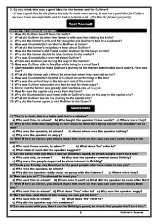 3. Do you think this was a good idea for the farmer and for Gulliver?
- It was a good idea for the farmer because he made some money. It was not a good idea for Gulliver
because it was uncomfortable and he had to perform a lot. After this the farmer got greedy.
Test Yourself
Answer the following questions:
1- How did Gulliver benefit from his knife?
2- What did Gulliver do when the farmer's wife saw him holding his knife?
3- Why did the farmer's wife and her daughter put Gulliver's bed in a cupboard?
4- How was Glumdalclitch so kind to Gulliver at home?
5- What did the farmer's neighbours hear about Gulliver?
6- How did the farmer's old friend punish Gulliver for his laugh at him?
7- Why did the farmer decide to take Gulliver to the market?
8- Why was Glumdalclitch worried about Gulliver?
9- Where was Gulliver put during the way to the market?
10- How was Gulliver able to breathe while being in a small box?
11- Glumdalclitch tried to make Gulliver's journey to the market comfortable but it wasn't. How was
that?
12- What did the farmer ask a friend to advertise when they reached an inn?
13- How was Glumdalclitch helpful to Gulliver on performing in the inn?
14- Why was the school boy in the inn sent out of the room?
15- Why was Gulliver exhausted and had to rest for three days?
16- Show that the farmer was greedy and heartless.cas ‫قل‬ ‫وبال‬ ‫طماع‬‫ب‬
17- How far was the capital city away from the farm?
18- Why did Glumdalclitch put more dolls in Gulliver's box on his way to the capital city?
19- What did Gulliver see on his journey to the capital city?
20- Why did the farmer agree to sell Gulliver to the Queen?
Quotations
1) "That's a chair, this is a table and that's a window"
a) Who said this, to whom? b) Who taught the speaker these words? c) Where were they?
2) "Why is this little man laughing at me? Does he think he's being clever? He shouldn't be so
rude"
a) Who was the speaker, to whom? b) About whom was the speaker talking?
c) Why was the speaker so angry?
3) "Well if he's so clever, you should make him work so that you can earn some money from
him"·
a) Who said these words, to whom'? b) What does "he" refer to?
c) What kind of work did the speaker suggest'?
4-"Let me come with you then. I can be Grildrig's guard, to check people won't hurt him"
a) Who said this, to whom'? b) Why was the speaker worried about Grildrig?
c) Why were the people expected to show interest in Grildrig?
5-"Thank you. Finally, say Goodbye to the good people who have come to see you"
a) Who was the speaker, to whom?
b) Why did the speaker really insist on going with the listener? c) Where were they?
6-"How are you sir?" 'I'm pleased to meet you."
a) Who said this to whom? b) Where was it said? c) What did the speaker do soon after that?
7- ''Well if he's so clever, you should make him work so that you can cam some money from
him."
a) Who said this to whom? b) What does "him" refer to? c) Why was the speaker angry?
8-"He'll be fine. Just think of the money we can get for him!"
a) Who said this to whom? b) What does "He" refer to?
c) Why did the speaker say this sentence?
Gulliver’s Travels9
9-"Let me come with you, then I can be Grildrig's guard, to check that people don't hurt him."
 