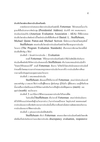 4

ประเด็นวิพากษแนวคิดการประเมินเสริมพลัง
ภายหลังจากการนําเสนอแนวคิดการประเมินเสริมพลังซึง Fetterman ไดนาเสนอครังแรกใน
่
ํ
้
ฐานะทีเ่ ปนประธานการจัดประชุม (Presidential Address) ประจําป 1993 ของสมาคมการ
ประเมินแหงอเมริกน (American Evaluation Association : AEA) ก็ไดมีการเสนอ
ั
ประเด็นวิพากษแนวคิดดังกลาวนีโดยนักประเมินที่มีช่ือเสียงอาทิ Danial. L . Stufflebeam,
้
Michael Quinn Patton and Michael Scriven ซึงมีสาระการวิพากษโดยสรุปดังนี้
่
Stufflebeam เสนอประเด็นวิพากษการประเมินเสริมพลังโดยใชมาตรฐานการประเมิน
โครงการ (The Program Evaluation Standards) เปนกรอบการพิจารณาวิพากษซึ่งมี
ประเด็นทีสาคัญ ๆ ไดแก
่ ํ
ประเด็นที่ 1 นิยามคําวาการประเมิน : Evaluation
ตามที่ Fetterman ใหนิยามการประเมินเสริมพลังวาใชมโนทัศนเดียวกันกับการ
ประเมินเพื่อผลักดันใหเกิดการประเมินตนเองนั้น Stufflebeam เห็นวาบทบาทของนักประเมินทีวา
่
"ชวยเขาใหชวยตนเองได" ตามที่ Fetterman ตองการ ไมใชหรือไมตรงกับนิยามของการประเมินที่
กําหนดขึ้นโดยคณะกรรมการกําหนดมาตรฐานของการประเมินโครงการที่วา การประเมินคือการศึกษา
รวบรวมเกี่ยวกับคุณคาและคุณธรรมของโครงการ
ประเด็นที่ 2 บทบาทของนักประเมิน
Stufflebeam เตือนและชี้ใหเห็นวาการที่ Fetterman เสนอวานักประเมินควรมี
บทบาทสําคัญ ๆ 5 บทบาท ไดแก การเปนผูฝกอบรม ผูสนับสนุน ผูโนมนาว ผูช้ีชองทาง และผูใหเสรีภาพ


นันอาจเปนการบิดเบือนและกอใหเกิดความลําเอียงในการเปนผูประเมินที่มีคณธรรม (merit) และ
้

ุ
คุณคา (worth) ของโครงการ
ประเด็นที่ 3 แนวโนมการใชกิจกรรมและผลการประเมินไปในทางที่ผิด
ในประเด็นนี้ Stufflebeam เห็นวาการที่ Fetterman เสนอวานักประเมินควร
เขาไปใหคาแนะนําชวยเหลือผูรวมโครงการตาง ๆ ในการกําหนดเปาหมาย วัตถุประสงค ตลอดจนเกณฑ
ํ

การประเมินและการเลือกจัดทํารายงานการประเมินนั้นเปนการเสี่ยงอยางยิ่งตอความผิดพลาดของกิจกรรม
การประเมินและการใชผลการประเมิน
ประเด็นที่ 4 รูปแบบการประเมินทีสัมพันธกน
่
ั
Stufflebeam เห็นวา Fetterman เสนอแนวคิดการประเมินเสริมพลังโดยอาศัย
หยิบยืมหรือปะปนกันระหวางแนวคิดการประเมิน discrepancy evaluation, responsive

 