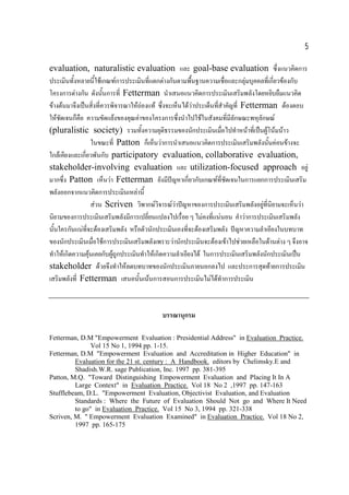 5
evaluation, naturalistic evaluation และ goal-base evaluation ซึ่งแนวคิดการ
ประเมินทังหลายนี้ใชเกณฑการประเมินทีแตกตางกันตามพืนฐานความเชือและกลุมบุคคลทีเ่ กี่ยวของกับ
้
่
้
่
โครงการตางกัน ดังนันการที่ Fetterman นําเสนอแนวคิดการประเมินเสริมพลังโดยหยิบยืมแนวคิด
้
ขางตนมาจึงเปนสิ่งที่ควรพิจารณาใหถองแท ซึงจะเห็นไดวาประเด็นทีสาคัญที่ Fetterman ตองตอบ
่

่ ํ
ใหชัดเจนก็คือ ความขัดแยงของคุณคาของโครงการซึงนําไปใชในสังคมที่มลักษณะพหุลักษณ
่
ี
(pluralistic society) รวมทังความยุติธรรมของนักประเมินเมือไปทําหนาทีเ่ ปนผูโนมนาว
้
่
ในขณะที่ Patton ก็เห็นวาการนําเสนอแนวคิดการประเมินเสริมพลังนันคอนขางจะ
้
ใกลเคียงและเกี่ยวพันกับ participatory evaluation, collaborative evaluation,
stakeholder-involving evaluation และ utilization-focused approach อยู
มากซึง Patton เห็นวา Fetterman ยังมีปญหาเกี่ยวกับเกณฑท่ีชดเจนในการแยกการประเมินเสริม
่
ั
พลังออกจากแนวคิดการประเมินเหลานี้
สวน Scriven วิพากษวิจารณวาปญหาของการประเมินเสริมพลังอยูทนิยามจะเห็นวา

 ่ี
นิยามของการประเมินเสริมพลังมีการเปลียนแปลงไปเรื่อย ๆ ไมคงที่แนนอน คําวาการประเมินเสริมพลัง
่
นันใครกันแนทจะตองเสริมพลัง หรือตัวนักประเมินเองทีจะตองเสริมพลัง ปญหาความลําเอียงในบทบาท
้
่ี
่
ของนักประเมินเมื่อใชการประเมินเสริมพลังเพราะวานักประเมินจะตองเขาไปชวยเหลือในดานตาง ๆ จึงอาจ
ทําใหเกิดความคุนเคยกับผูถูกประเมินทําใหเกิดความลําเอียงได ในการประเมินเสริมพลังนักประเมินเปน

stakeholder ดวยจึงทําใหลดบทบาทของนักประเมินภายนอกลงไป และประการสุดทายการประเมิน
เสริมพลังที่ Fetterman เสนอนันเนนการสอนการประเมินไมไดทาการประเมิน
้
ํ

บรรณานุกรม
Fetterman, D.M "Empowerment Evaluation : Presidential Address" in Evaluation Practice.
Vol 15 No 1, 1994 pp. 1-15.
Fetterman, D.M "Empowerment Evaluation and Accreditation in Higher Education" in
Evaluation for the 21 st. century : A Handbook. editors by Chelimsky.E and
Shadish.W.R. sage Publication, Inc. 1997 pp. 381-395
Patton, M.Q. "Toward Distinguishing Empowerment Evaluation and Placing It In A
Large Context" in Evaluation Practice. Vol 18 No 2 ,1997 pp. 147-163
Stufflebeam, D.L. "Empowerment Evaluation, Objectivist Evaluation, and Evaluation
Standards : Where the Future of Evaluation Should Not go and Where It Need
to go" in Evaluation Practice. Vol 15 No 3, 1994 pp. 321-338
Scriven, M. " Empowerment Evaluation Examined" in Evaluation Practice. Vol 18 No 2,
1997 pp. 165-175

 