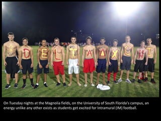 On Tuesday nights at the Magnolia fields, on the University of South Florida’s campus, an
energy unlike any other exists as students get excited for Intramural (IM) football.
 