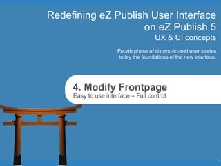 Redefining eZ Publish User Interface
                    on eZ Publish 5
                                      UX & UI concepts
                      Fourth phase of six end-to-end user stories
                      to lay the foundations of the new interface.




     4. Modify Frontpage
     Easy to use interface – Full control




                                                                     1
 