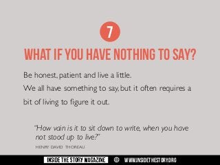 7
WHAT IF YOU HAVE NOTHING TO SAY?
Be honest, patient and live a little.
We all have something to say, but it often requires a
bit of living to figure it out.
	 “How vain is it to sit down to write, when you have 		
	 not stood up to live?”
	

HENRY DAVID THOREAU

w

WWW.INSIDETHESTORY.ORG

 