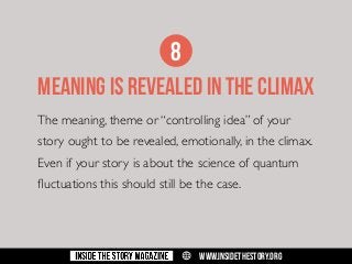 8
MEANING IS REVEALED IN THE CLIMAX
The meaning, theme or “controlling idea” of your
story ought to be revealed, emotionally, in the climax.
Even if your story is about the science of quantum
fluctuations this should still be the case.

w

WWW.INSIDETHESTORY.ORG

 