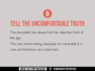 9
TELL THE UNCOMFORTABLE TRUTH
The storyteller has always told the objective truth of
the age.
This may involve being unpopular or vulnerable: it is
rare and therefore very important.

w

WWW.INSIDETHESTORY.ORG

 