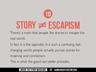 10

STORY ≠ ESCAPISM

There’s a myth that people like stories to escape the
real world.
In fact, it is the opposite. In a such a confusing, fastchanging world, people actually pursue stories for
meaning and connection.
This is what the good storyteller provides.
w

WWW.INSIDETHESTORY.ORG

 