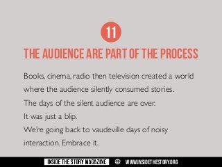 11
THE AUDIENCE ARE PART OF THE PROCESS
Books, cinema, radio then television created a world
where the audience silently consumed stories.
The days of the silent audience are over.
It was just a blip.
We’re going back to vaudeville days of noisy
interaction. Embrace it.
w

WWW.INSIDETHESTORY.ORG

 