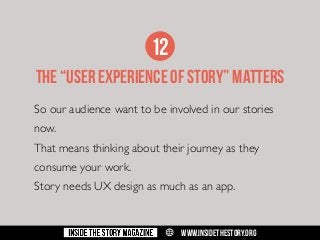 12
THE “USER EXPERIENCE OF STORY” MATTERS
So our audience want to be involved in our stories
now.
That means thinking about their journey as they
consume your work.
Story needs UX design as much as an app.

w

WWW.INSIDETHESTORY.ORG

 