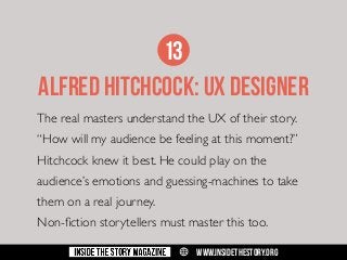 13
ALFRED HITCHCOCK: UX DESIGNER
The real masters understand the UX of their story.
“How will my audience be feeling at this moment?”
Hitchcock knew it best. He could play on the
audience’s emotions and guessing-machines to take
them on a real journey.
Non-fiction storytellers must master this too.
w

WWW.INSIDETHESTORY.ORG

 