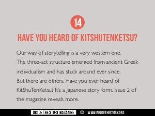 14
HAVE YOU HEARD OF KITSHUTENKETSU?
Our way of storytelling is a very western one.
The three-act structure emerged from ancient Greek
individualism and has stuck around ever since.
But there are others. Have you ever heard of
KitShuTenKetsu? It’s a Japanese story form. Issue 2 of
the magazine reveals more.
w

WWW.INSIDETHESTORY.ORG

 
