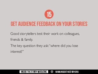 15
GET AUDIENCE FEEDBACK ON YOUR STORIES
Good storytellers test their work on colleagues,
friends & family.
The key question they ask: “where did you lose
interest?”

w

WWW.INSIDETHESTORY.ORG

 