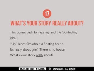 17
what’s your story really about?
This comes back to meaning and the “controlling
idea”.
“Up” is not film about a floating house.
It’s really about grief. There is no house.
What’s your story really about?

w

WWW.INSIDETHESTORY.ORG

 