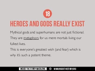 18

HEROES AND GODS REALLY EXIST
Mythical gods and superhumans are not just fictional.
They are metaphors for us mere mortals living our
fullest lives.
This is everyone’s greatest wish (and fear) which is
why it’s such a potent theme.

w

WWW.INSIDETHESTORY.ORG

 