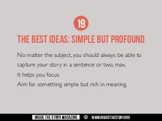 19
THE BEST IDEAS: SIMPLE BUT PROFOUND
No matter the subject, you should always be able to
capture your story in a sentence or two, max.
It helps you focus.
Aim for something simple but rich in meaning.

w

WWW.INSIDETHESTORY.ORG

 