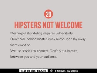 20

HIPSTERS NOT WELCOME
Meaningful storytelling requires vulnerability.
Don’t hide behind hipster irony, humour, or shy away
from emotion.
We use stories to connect. Don’t put a barrier
between you and your audience.

w

WWW.INSIDETHESTORY.ORG

 
