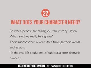 22
WHAT DOES YOUR CHARACTER need?
So when people are telling you “their story”, listen.
What are they really telling you?
Their subconscious reveals itself through their words
and actions.
It’s the real-life equivalent of subtext, a core dramatic
concept.
w

WWW.INSIDETHESTORY.ORG

 