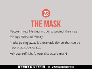 23

THE MASK

People in real life wear masks to protect their real
feelings and vulnerability.
Masks peeling away is a dramatic device, that can be
used in non-fiction too.
Ask yourself: what’s your character’s mask?

w

WWW.INSIDETHESTORY.ORG

 