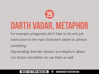 25

darth vadar, metaphor

For example, antagonists don’t have to be evil, just

obstructive to the main character’s desire to achieve
something.
Appreciating dramatic devices as metaphors allows
non-fiction storytellers to use them as well.

w

WWW.INSIDETHESTORY.ORG

 