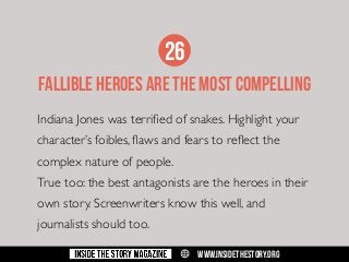26
FALLIBLE HEROES ARE THE MOST COMPELLING
Indiana Jones was terrified of snakes. Highlight your
character’s foibles, flaws and fears to reflect the
complex nature of people.
True too: the best antagonists are the heroes in their
own story. Screenwriters know this well, and
journalists should too.
w

WWW.INSIDETHESTORY.ORG

 